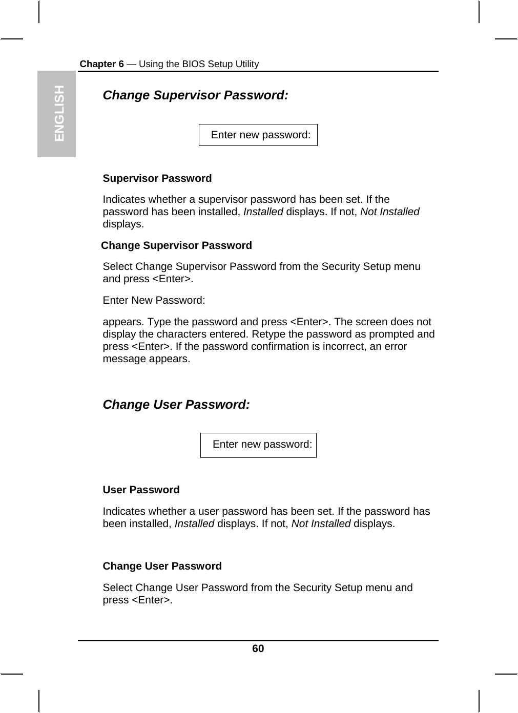 ENGLISH Chapter 6 — Using the BIOS Setup Utility  Change Supervisor Password:  Enter new password:    Supervisor Password Indicates whether a supervisor password has been set. If the password has been installed, Installed displays. If not, Not Installed displays. Change Supervisor Password Select Change Supervisor Password from the Security Setup menu and press &lt;Enter&gt;. Enter New Password: appears. Type the password and press &lt;Enter&gt;. The screen does not display the characters entered. Retype the password as prompted and press &lt;Enter&gt;. If the password confirmation is incorrect, an error message appears.  Change User Password:  Enter new password:  User Password Indicates whether a user password has been set. If the password has been installed, Installed displays. If not, Not Installed displays.  Change User Password Select Change User Password from the Security Setup menu and press &lt;Enter&gt;. 60 