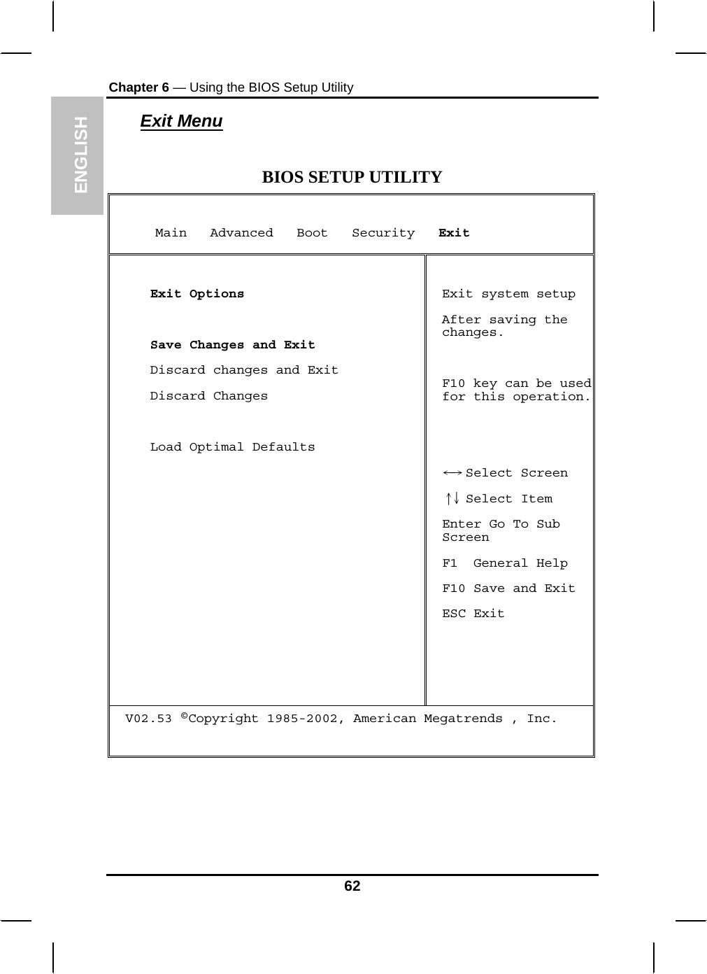 ENGLISH Chapter 6 — Using the BIOS Setup Utility  Exit Menu  BIOS SETUP UTILITY      Main   Advanced   Boot   Security   Exit   Exit Options   Save Changes and Exit  Discard changes and Exit  Discard Changes    Load Optimal Defaults  Exit system setup After saving the changes.  F10 key can be used for this operation.    S←→ elect Screen  Select Item↑↓  Enter Go To Sub Screen F1  General Help F10 Save and Exit ESC Exit V02.53 ©Copyright 1985-2002, American Megatrends , Inc.    62 