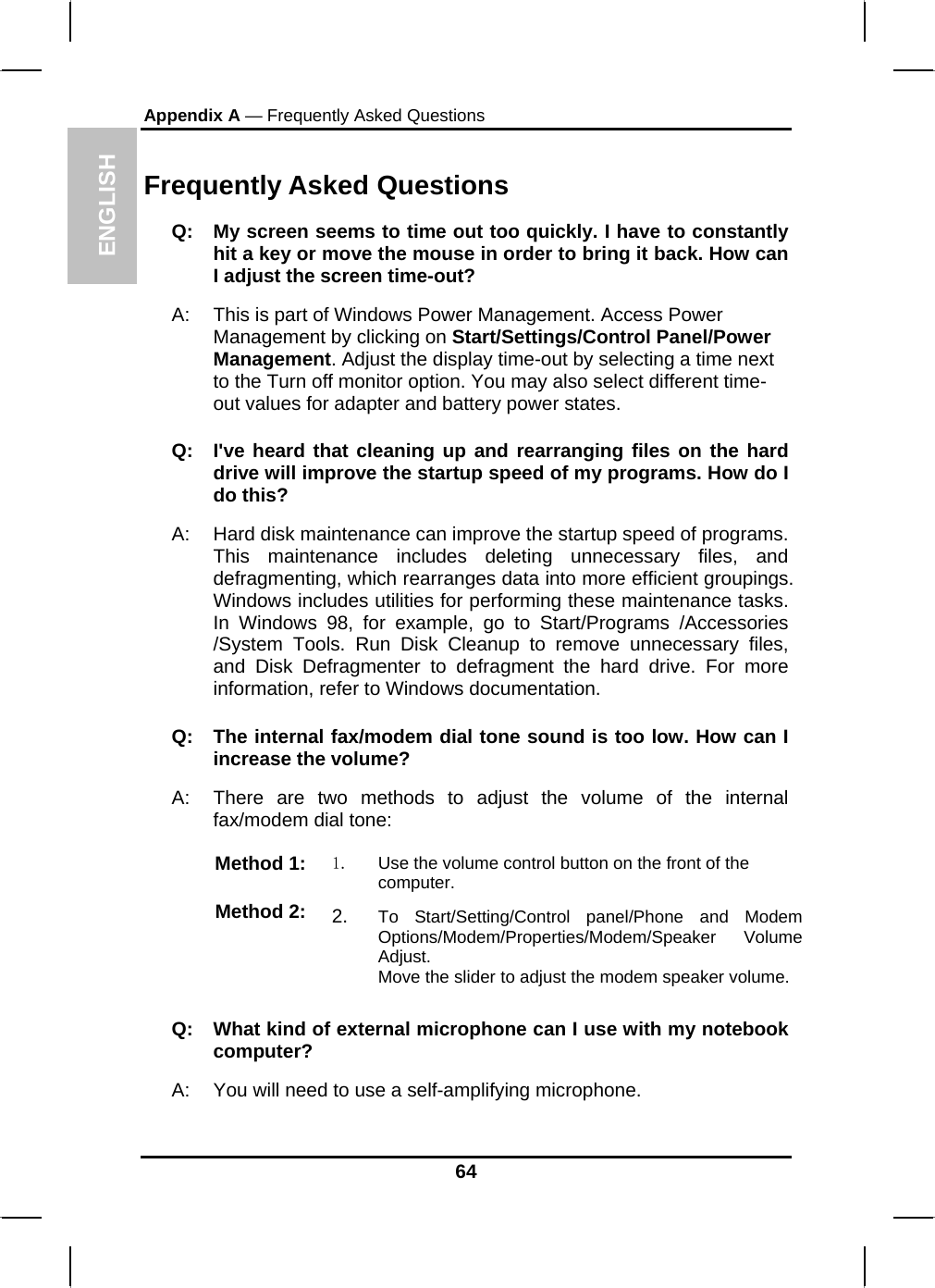 ENGLISH Appendix A — Frequently Asked Questions  Frequently Asked Questions Q:  My screen seems to time out too quickly. I have to constantly hit a key or move the mouse in order to bring it back. How can I adjust the screen time-out? A:  This is part of Windows Power Management. Access Power Management by clicking on Start/Settings/Control Panel/Power Management. Adjust the display time-out by selecting a time next to the Turn off monitor option. You may also select different time-out values for adapter and battery power states. Q:  I&apos;ve heard that cleaning up and rearranging files on the hard drive will improve the startup speed of my programs. How do I do this? A:  Hard disk maintenance can improve the startup speed of programs. This maintenance includes deleting unnecessary files, and defragmenting, which rearranges data into more efficient groupings. Windows includes utilities for performing these maintenance tasks. In Windows 98, for example, go to Start/Programs /Accessories /System Tools. Run Disk Cleanup to remove unnecessary files, and Disk Defragmenter to defragment the hard drive. For more information, refer to Windows documentation.  Q:  The internal fax/modem dial tone sound is too low. How can I increase the volume? A:  There are two methods to adjust the volume of the internal fax/modem dial tone: Method 1:  1.  Use the volume control button on the front of the computer. Method 2:  2.  To Start/Setting/Control panel/Phone and Modem Options/Modem/Properties/Modem/Speaker Volume Adjust. Move the slider to adjust the modem speaker volume. Q:   What kind of external microphone can I use with my notebook computer? A:   You will need to use a self-amplifying microphone.  64 