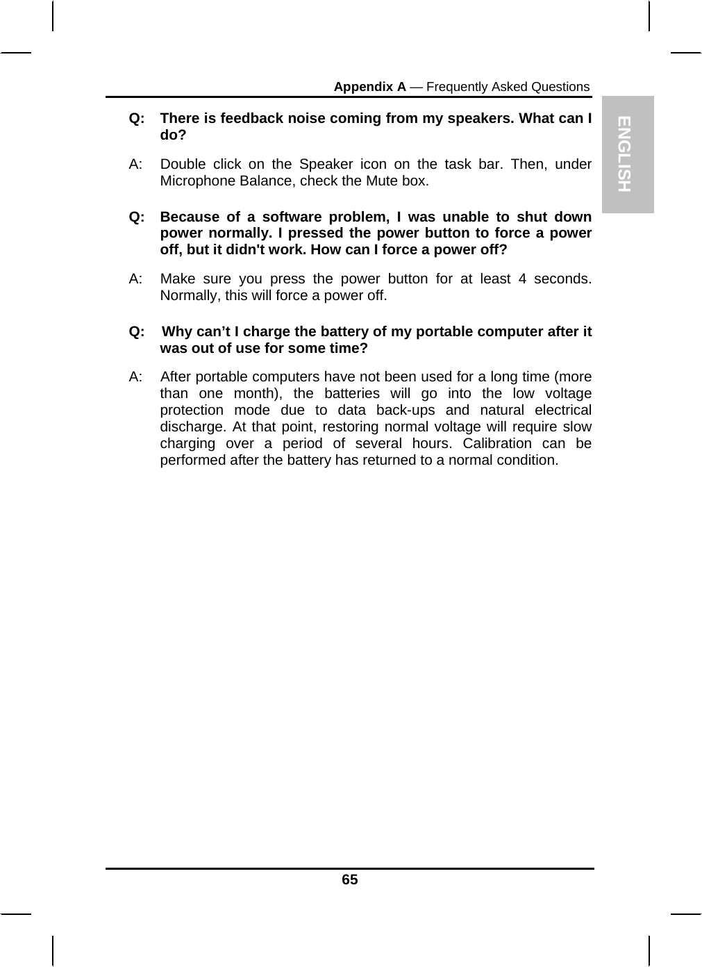 ENGLISH Appendix A — Frequently Asked Questions Q:  There is feedback noise coming from my speakers. What can I do? A:  Double click on the Speaker icon on the task bar. Then, under Microphone Balance, check the Mute box. Q:  Because of a software problem, I was unable to shut down power normally. I pressed the power button to force a power off, but it didn&apos;t work. How can I force a power off? A:   Make sure you press the power button for at least 4 seconds. Normally, this will force a power off. Q:    Why can’t I charge the battery of my portable computer after it was out of use for some time? A:    After portable computers have not been used for a long time (more than one month), the batteries will go into the low voltage protection mode due to data back-ups and natural electrical discharge. At that point, restoring normal voltage will require slow charging over a period of several hours. Calibration can be performed after the battery has returned to a normal condition.          65 