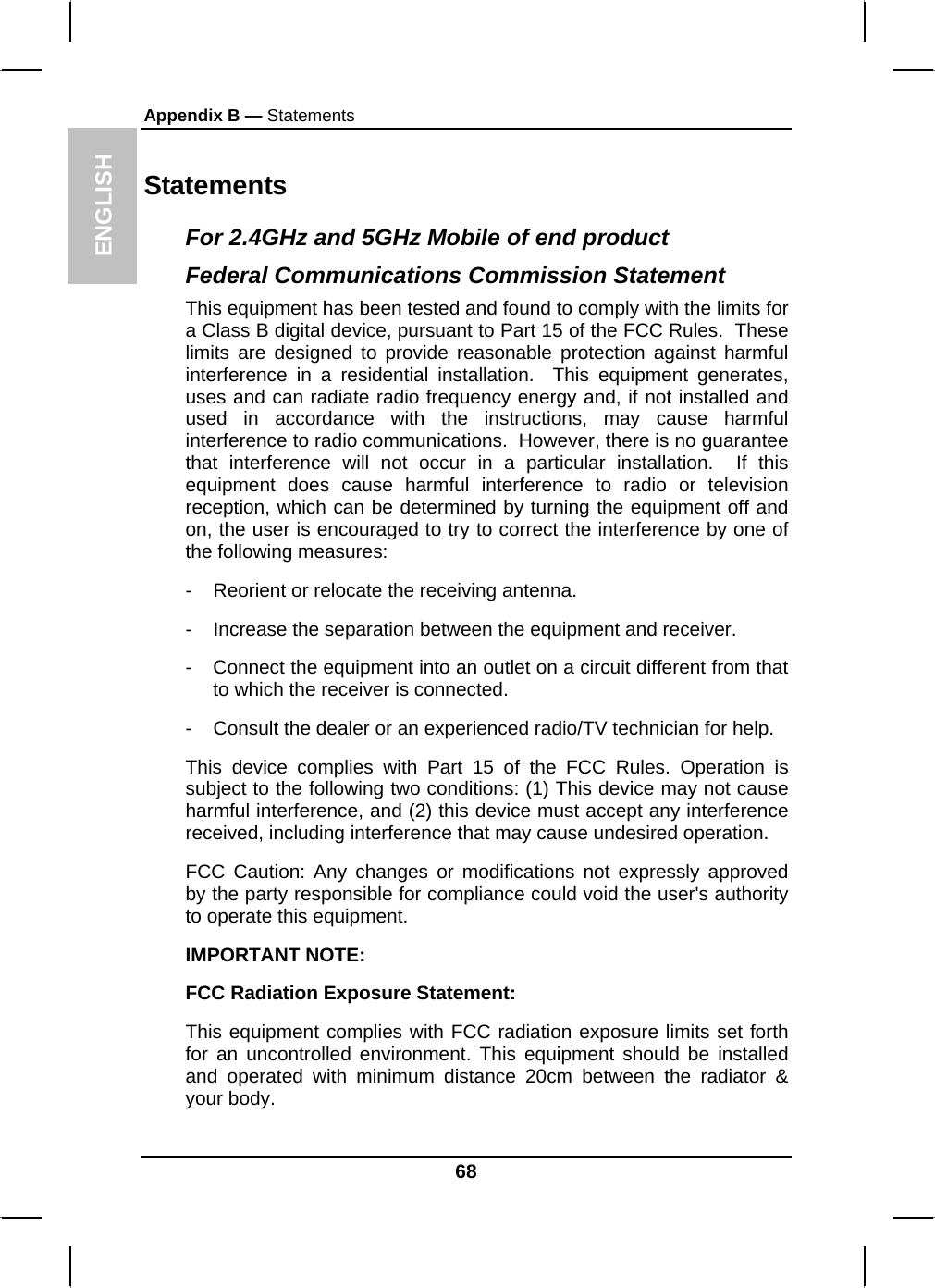 ENGLISH Appendix B — Statements Statements For 2.4GHz and 5GHz Mobile of end product Federal Communications Commission Statement This equipment has been tested and found to comply with the limits for a Class B digital device, pursuant to Part 15 of the FCC Rules.  These limits are designed to provide reasonable protection against harmful interference in a residential installation.  This equipment generates, uses and can radiate radio frequency energy and, if not installed and used in accordance with the instructions, may cause harmful interference to radio communications.  However, there is no guarantee that interference will not occur in a particular installation.  If this equipment does cause harmful interference to radio or television reception, which can be determined by turning the equipment off and on, the user is encouraged to try to correct the interference by one of the following measures: -  Reorient or relocate the receiving antenna. -  Increase the separation between the equipment and receiver. -  Connect the equipment into an outlet on a circuit different from that to which the receiver is connected. -  Consult the dealer or an experienced radio/TV technician for help. This device complies with Part 15 of the FCC Rules. Operation is subject to the following two conditions: (1) This device may not cause harmful interference, and (2) this device must accept any interference received, including interference that may cause undesired operation. FCC Caution: Any changes or modifications not expressly approved by the party responsible for compliance could void the user&apos;s authority to operate this equipment. IMPORTANT NOTE: FCC Radiation Exposure Statement: This equipment complies with FCC radiation exposure limits set forth for an uncontrolled environment. This equipment should be installed and operated with minimum distance 20cm between the radiator &amp; your body. 68 