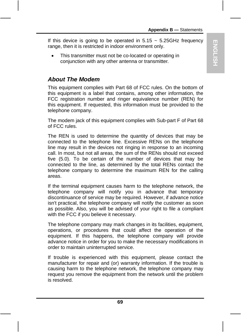 ENGLISH Appendix B — Statements If this device is going to be operated in 5.15 ~ 5.25GHz frequency range, then it is restricted in indoor environment only. •  This transmitter must not be co-located or operating in conjunction with any other antenna or transmitter.  About The Modem This equipment complies with Part 68 of FCC rules. On the bottom of this equipment is a label that contains, among other information, the FCC registration number and ringer equivalence number (REN) for this equipment. If requested, this information must be provided to the telephone company. The modem jack of this equipment complies with Sub-part F of Part 68 of FCC rules. The REN is used to determine the quantity of devices that may be connected to the telephone line. Excessive RENs on the telephone line may result in the devices not ringing in response to an incoming call. In most, but not all areas, the sum of the RENs should not exceed five (5.0). To be certain of the number of devices that may be connected to the line, as determined by the total RENs contact the telephone company to determine the maximum REN for the calling areas. If the terminal equipment causes harm to the telephone network, the telephone company will notify you in advance that temporary discontinuance of service may be required. However, if advance notice isn&apos;t practical, the telephone company will notify the customer as soon as possible. Also, you will be advised of your right to file a compliant with the FCC if you believe it necessary. The telephone company may mark changes in its facilities, equipment, operations, or procedures that could affect the operation of the equipment. If this happens, the telephone company will provide advance notice in order for you to make the necessary modifications in order to maintain uninterrupted service. If trouble is experienced with this equipment, please contact the manufacturer for repair and (or) warranty information. If the trouble is causing harm to the telephone network, the telephone company may request you remove the equipment from the network until the problem is resolved. 69 