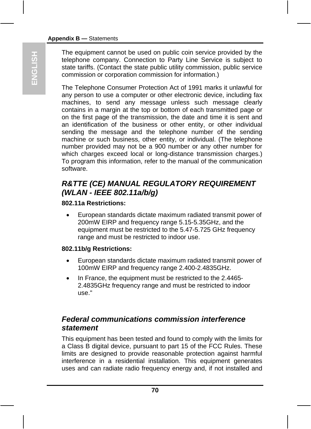 ENGLISH Appendix B — Statements The equipment cannot be used on public coin service provided by the telephone company. Connection to Party Line Service is subject to state tariffs. (Contact the state public utility commission, public service commission or corporation commission for information.) The Telephone Consumer Protection Act of 1991 marks it unlawful for any person to use a computer or other electronic device, including fax machines, to send any message unless such message clearly contains in a margin at the top or bottom of each transmitted page or on the first page of the transmission, the date and time it is sent and an identification of the business or other entity, or other individual sending the message and the telephone number of the sending machine or such business, other entity, or individual. (The telephone number provided may not be a 900 number or any other number for which charges exceed local or long-distance transmission charges.) To program this information, refer to the manual of the communication software. R&amp;TTE (CE) MANUAL REGULATORY REQUIREMENT (WLAN - IEEE 802.11a/b/g) 802.11a Restrictions: •  European standards dictate maximum radiated transmit power of 200mW EIRP and frequency range 5.15-5.35GHz, and the equipment must be restricted to the 5.47-5.725 GHz frequency range and must be restricted to indoor use. 802.11b/g Restrictions: •  European standards dictate maximum radiated transmit power of 100mW EIRP and frequency range 2.400-2.4835GHz. •  In France, the equipment must be restricted to the 2.4465-2.4835GHz frequency range and must be restricted to indoor use.&quot;  Federal communications commission interference statement This equipment has been tested and found to comply with the limits for a Class B digital device, pursuant to part 15 of the FCC Rules. These limits are designed to provide reasonable protection against harmful interference in a residential installation. This equipment generates uses and can radiate radio frequency energy and, if not installed and 70 