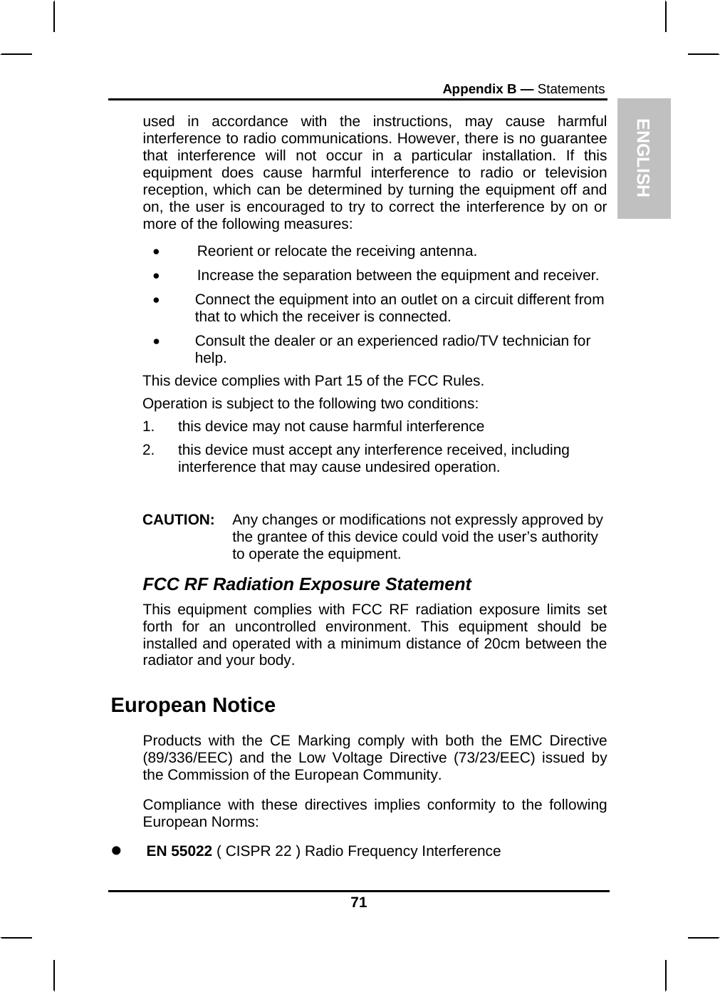 ENGLISH Appendix B — Statements used in accordance with the instructions, may cause harmful interference to radio communications. However, there is no guarantee that interference will not occur in a particular installation. If this equipment does cause harmful interference to radio or television reception, which can be determined by turning the equipment off and on, the user is encouraged to try to correct the interference by on or more of the following measures: •         Reorient or relocate the receiving antenna. •         Increase the separation between the equipment and receiver. •  Connect the equipment into an outlet on a circuit different from that to which the receiver is connected. •  Consult the dealer or an experienced radio/TV technician for help. This device complies with Part 15 of the FCC Rules. Operation is subject to the following two conditions: 1.  this device may not cause harmful interference  2.  this device must accept any interference received, including interference that may cause undesired operation.  CAUTION:  Any changes or modifications not expressly approved by the grantee of this device could void the user’s authority to operate the equipment. FCC RF Radiation Exposure Statement This equipment complies with FCC RF radiation exposure limits set forth for an uncontrolled environment. This equipment should be installed and operated with a minimum distance of 20cm between the radiator and your body. European Notice  Products with the CE Marking comply with both the EMC Directive (89/336/EEC) and the Low Voltage Directive (73/23/EEC) issued by the Commission of the European Community. Compliance with these directives implies conformity to the following European Norms: z EN 55022 ( CISPR 22 ) Radio Frequency Interference 71 