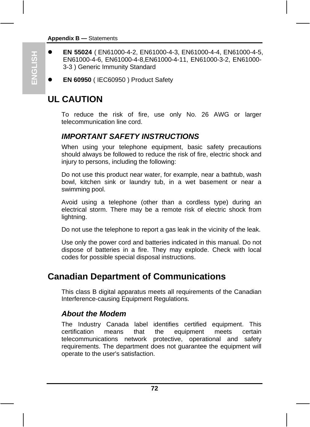 ENGLISH Appendix B — Statements z EN 55024 ( EN61000-4-2, EN61000-4-3, EN61000-4-4, EN61000-4-5, EN61000-4-6, EN61000-4-8,EN61000-4-11, EN61000-3-2, EN61000-3-3 ) Generic Immunity Standard z EN 60950 ( IEC60950 ) Product Safety UL CAUTION To reduce the risk of fire, use only No. 26 AWG or larger telecommunication line cord.  IMPORTANT SAFETY INSTRUCTIONS   When using your telephone equipment, basic safety precautions should always be followed to reduce the risk of fire, electric shock and injury to persons, including the following: Do not use this product near water, for example, near a bathtub, wash bowl, kitchen sink or laundry tub, in a wet basement or near a swimming pool. Avoid using a telephone (other than a cordless type) during an electrical storm. There may be a remote risk of electric shock from lightning. Do not use the telephone to report a gas leak in the vicinity of the leak. Use only the power cord and batteries indicated in this manual. Do not dispose of batteries in a fire. They may explode. Check with local codes for possible special disposal instructions.  Canadian Department of Communications This class B digital apparatus meets all requirements of the Canadian Interference-causing Equipment Regulations. About the Modem The Industry Canada label identifies certified equipment. This certification means that the equipment meets certain telecommunications network protective, operational and safety requirements. The department does not guarantee the equipment will operate to the user&apos;s satisfaction. 72 