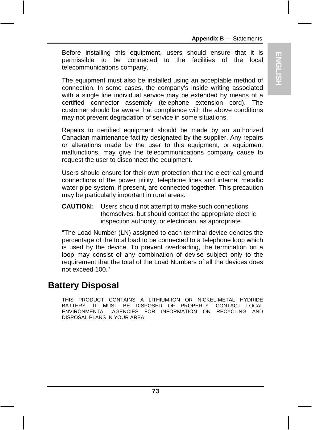 ENGLISH Appendix B — Statements Before installing this equipment, users should ensure that it is permissible to be connected to the facilities of the local telecommunications company. The equipment must also be installed using an acceptable method of connection. In some cases, the company&apos;s inside writing associated with a single line individual service may be extended by means of a certified connector assembly (telephone extension cord). The customer should be aware that compliance with the above conditions may not prevent degradation of service in some situations. Repairs to certified equipment should be made by an authorized Canadian maintenance facility designated by the supplier. Any repairs or alterations made by the user to this equipment, or equipment malfunctions, may give the telecommunications company cause to request the user to disconnect the equipment. Users should ensure for their own protection that the electrical ground connections of the power utility, telephone lines and internal metallic water pipe system, if present, are connected together. This precaution may be particularly important in rural areas. CAUTION:  Users should not attempt to make such connections themselves, but should contact the appropriate electric inspection authority, or electrician, as appropriate. &quot;The Load Number (LN) assigned to each terminal device denotes the percentage of the total load to be connected to a telephone loop which is used by the device. To prevent overloading, the termination on a loop may consist of any combination of devise subject only to the requirement that the total of the Load Numbers of all the devices does not exceed 100.&quot; Battery Disposal THIS PRODUCT CONTAINS A LITHIUM-ION OR NICKEL-METAL HYDRIDE BATTERY. IT MUST BE DISPOSED OF PROPERLY. CONTACT LOCAL ENVIRONMENTAL AGENCIES FOR INFORMATION ON RECYCLING AND DISPOSAL PLANS IN YOUR AREA. 73 