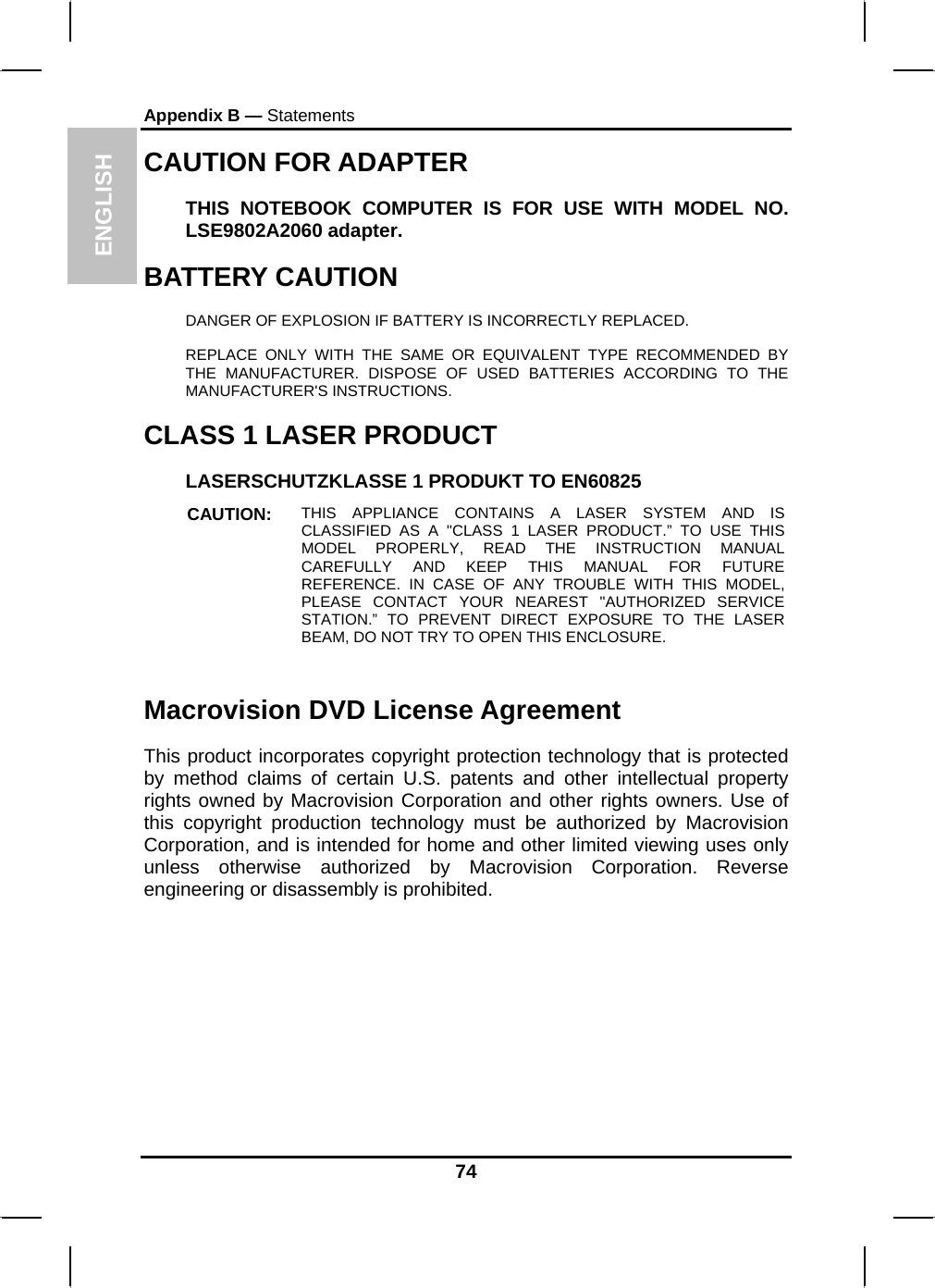 ENGLISH Appendix B — Statements CAUTION FOR ADAPTER THIS NOTEBOOK COMPUTER IS FOR USE WITH MODEL NO. LSE9802A2060 adapter. BATTERY CAUTION DANGER OF EXPLOSION IF BATTERY IS INCORRECTLY REPLACED. REPLACE ONLY WITH THE SAME OR EQUIVALENT TYPE RECOMMENDED BY THE MANUFACTURER. DISPOSE OF USED BATTERIES ACCORDING TO THE MANUFACTURER&apos;S INSTRUCTIONS. CLASS 1 LASER PRODUCT LASERSCHUTZKLASSE 1 PRODUKT TO EN60825 CAUTION:  THIS APPLIANCE CONTAINS A LASER SYSTEM AND IS CLASSIFIED AS A &quot;CLASS 1 LASER PRODUCT.” TO USE THIS MODEL PROPERLY, READ THE INSTRUCTION MANUAL CAREFULLY AND KEEP THIS MANUAL FOR FUTURE REFERENCE. IN CASE OF ANY TROUBLE WITH THIS MODEL, PLEASE CONTACT YOUR NEAREST &quot;AUTHORIZED SERVICE STATION.” TO PREVENT DIRECT EXPOSURE TO THE LASER BEAM, DO NOT TRY TO OPEN THIS ENCLOSURE.   Macrovision DVD License Agreement This product incorporates copyright protection technology that is protected by method claims of certain U.S. patents and other intellectual property rights owned by Macrovision Corporation and other rights owners. Use of this copyright production technology must be authorized by Macrovision Corporation, and is intended for home and other limited viewing uses only unless otherwise authorized by Macrovision Corporation. Reverse engineering or disassembly is prohibited. 74 