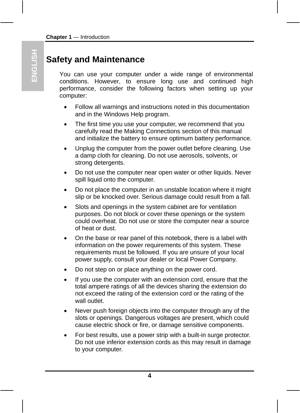 ENGLISH Chapter 1 — Introduction Safety and Maintenance You can use your computer under a wide range of environmental conditions. However, to ensure long use and continued high performance, consider the following factors when setting up your computer:  •  Follow all warnings and instructions noted in this documentation and in the Windows Help program. •  The first time you use your computer, we recommend that you carefully read the Making Connections section of this manual and initialize the battery to ensure optimum battery performance. •  Unplug the computer from the power outlet before cleaning. Use a damp cloth for cleaning. Do not use aerosols, solvents, or strong detergents. •  Do not use the computer near open water or other liquids. Never spill liquid onto the computer. •  Do not place the computer in an unstable location where it might slip or be knocked over. Serious damage could result from a fall. •  Slots and openings in the system cabinet are for ventilation purposes. Do not block or cover these openings or the system could overheat. Do not use or store the computer near a source of heat or dust. •  On the base or rear panel of this notebook, there is a label with information on the power requirements of this system. These requirements must be followed. If you are unsure of your local power supply, consult your dealer or local Power Company. •  Do not step on or place anything on the power cord. •  If you use the computer with an extension cord, ensure that the total ampere ratings of all the devices sharing the extension do not exceed the rating of the extension cord or the rating of the wall outlet. •  Never push foreign objects into the computer through any of the slots or openings. Dangerous voltages are present, which could cause electric shock or fire, or damage sensitive components.  •  For best results, use a power strip with a built-in surge protector. Do not use inferior extension cords as this may result in damage to your computer. 4 