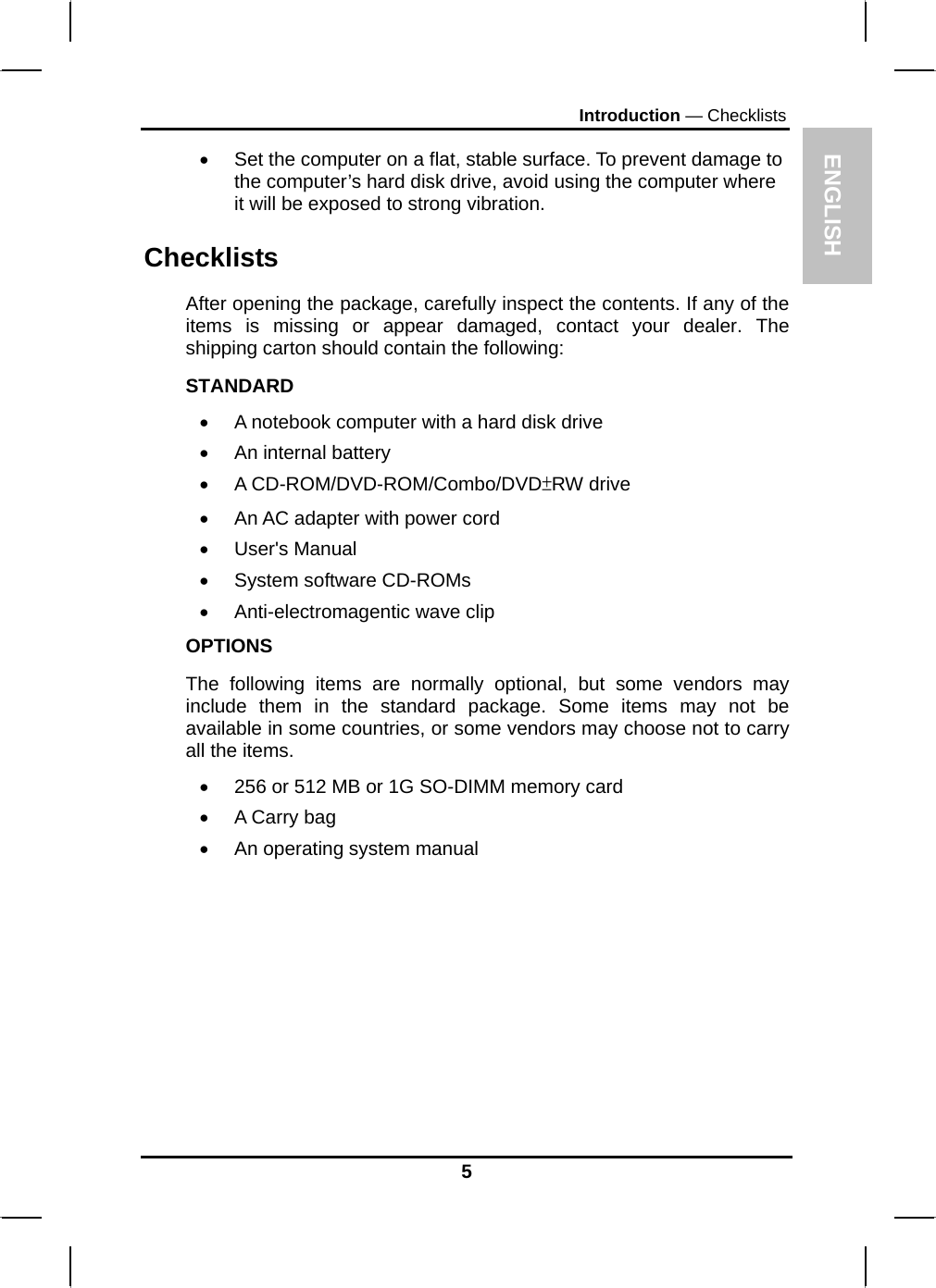 ENGLISH Introduction — Checklists •  Set the computer on a flat, stable surface. To prevent damage to the computer’s hard disk drive, avoid using the computer where it will be exposed to strong vibration.  Checklists After opening the package, carefully inspect the contents. If any of the items is missing or appear damaged, contact your dealer. The shipping carton should contain the following: STANDARD •  A notebook computer with a hard disk drive  •  An internal battery • A CD-ROM/DVD-ROM/Combo/DVD±RW drive •  An AC adapter with power cord • User&apos;s Manual • System software CD-ROMs • Anti-electromagentic wave clip OPTIONS The following items are normally optional, but some vendors may include them in the standard package. Some items may not be available in some countries, or some vendors may choose not to carry all the items. •  256 or 512 MB or 1G SO-DIMM memory card  •  A Carry bag  •  An operating system manual  5 