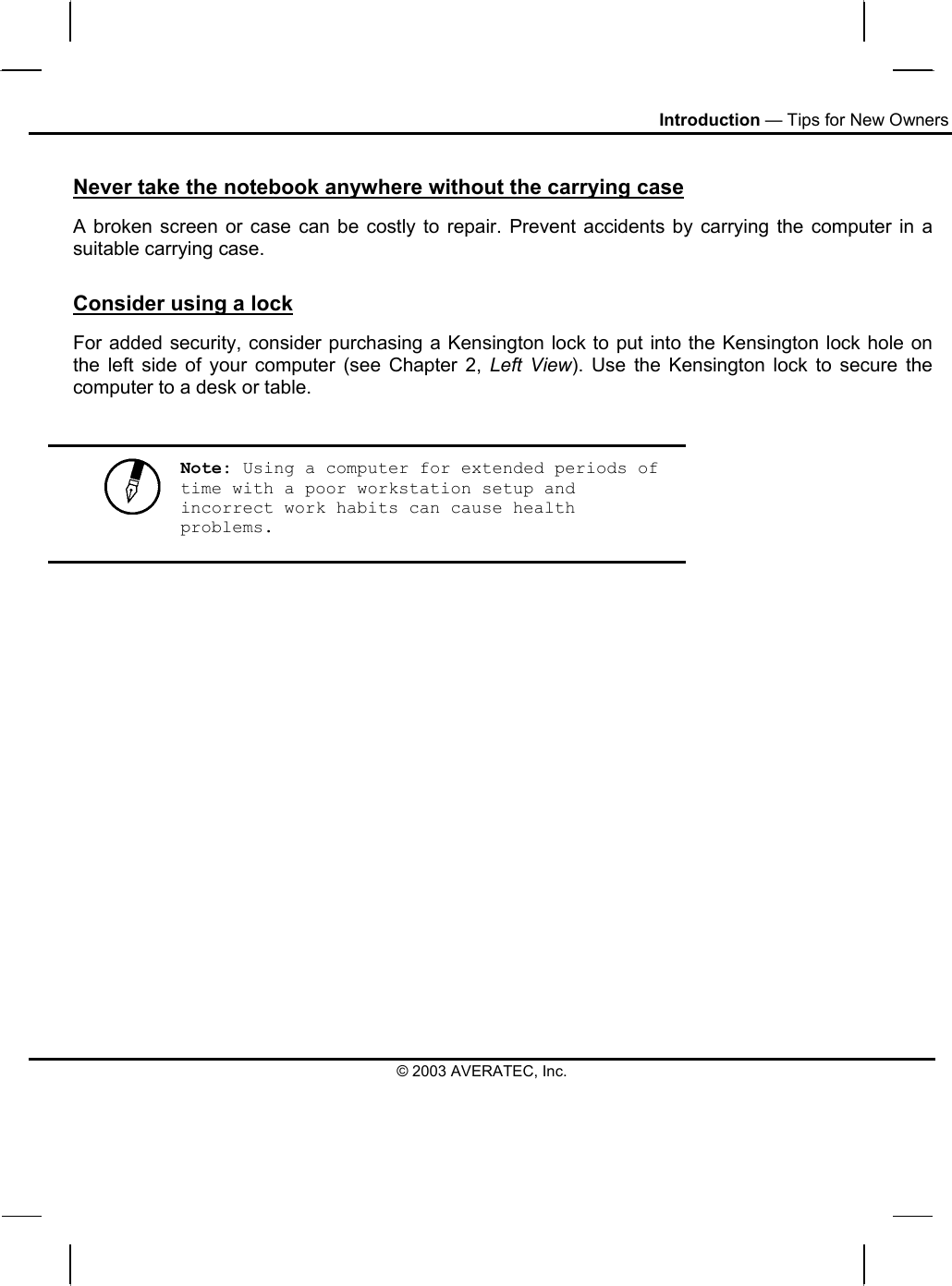 Introduction — Tips for New Owners © 2003 AVERATEC, Inc. Never take the notebook anywhere without the carrying case A broken screen or case can be costly to repair. Prevent accidents by carrying the computer in a suitable carrying case. Consider using a lock For added security, consider purchasing a Kensington lock to put into the Kensington lock hole on the left side of your computer (see Chapter 2, Left View). Use the Kensington lock to secure the computer to a desk or table.   Note: Using a computer for extended periods of time with a poor workstation setup and incorrect work habits can cause health problems.   