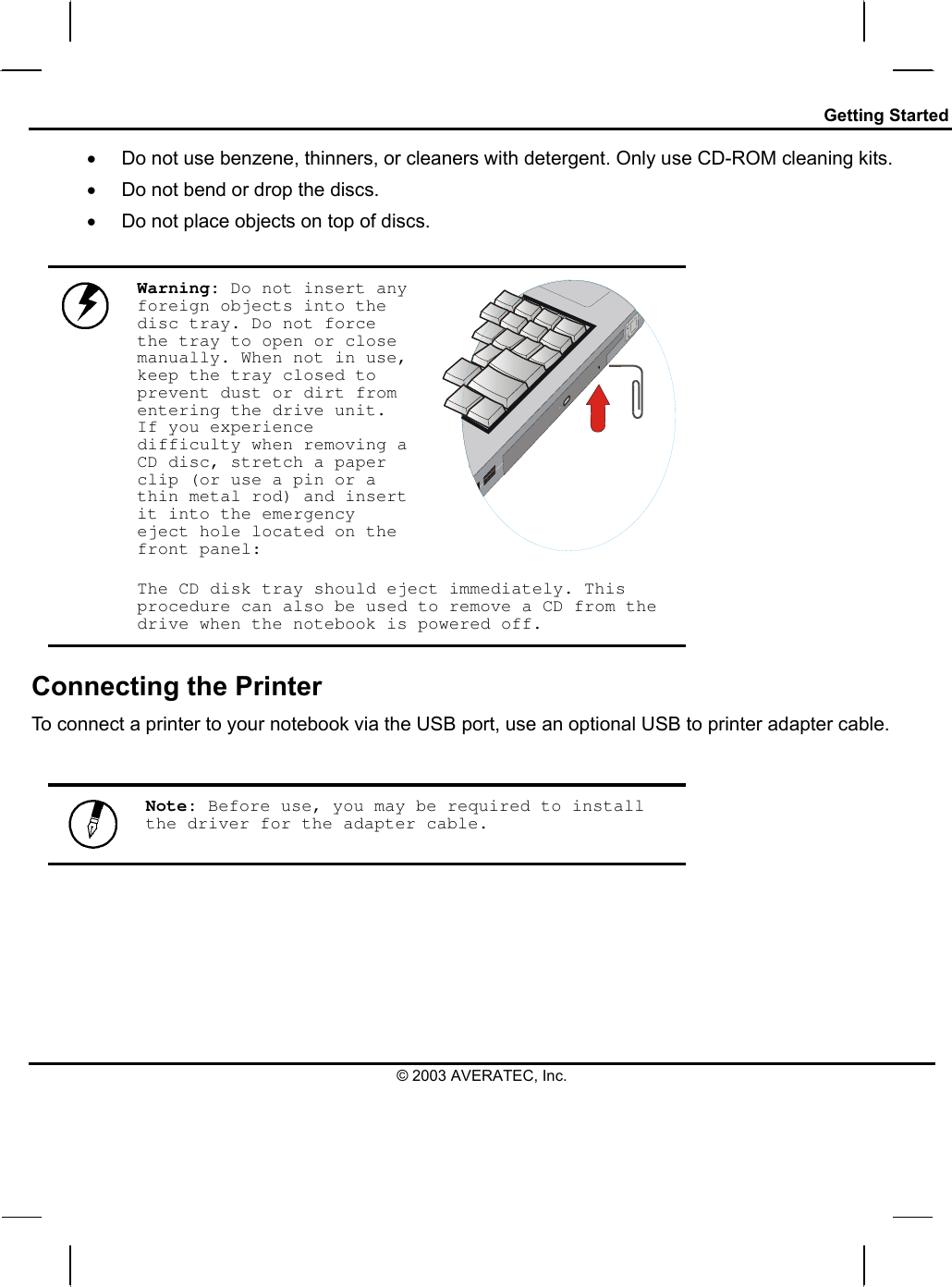 Getting Started •  Do not use benzene, thinners, or cleaners with detergent. Only use CD-ROM cleaning kits. •  Do not bend or drop the discs. •  Do not place objects on top of discs.  Warning: Do not insert any foreign objects into the disc tray. Do not force the tray to open or close manually. When not in use, keep the tray closed to prevent dust or dirt from entering the drive unit. If you experience difficulty when removing a CD disc, stretch a paper clip (or use a pin or a thin metal rod) and insert it into the emergency eject hole located on the front panel:   The CD disk tray should eject immediately. This procedure can also be used to remove a CD from the drive when the notebook is powered off. Connecting the Printer To connect a printer to your notebook via the USB port, use an optional USB to printer adapter cable.    Note: Before use, you may be required to install the driver for the adapter cable.       © 2003 AVERATEC, Inc. 