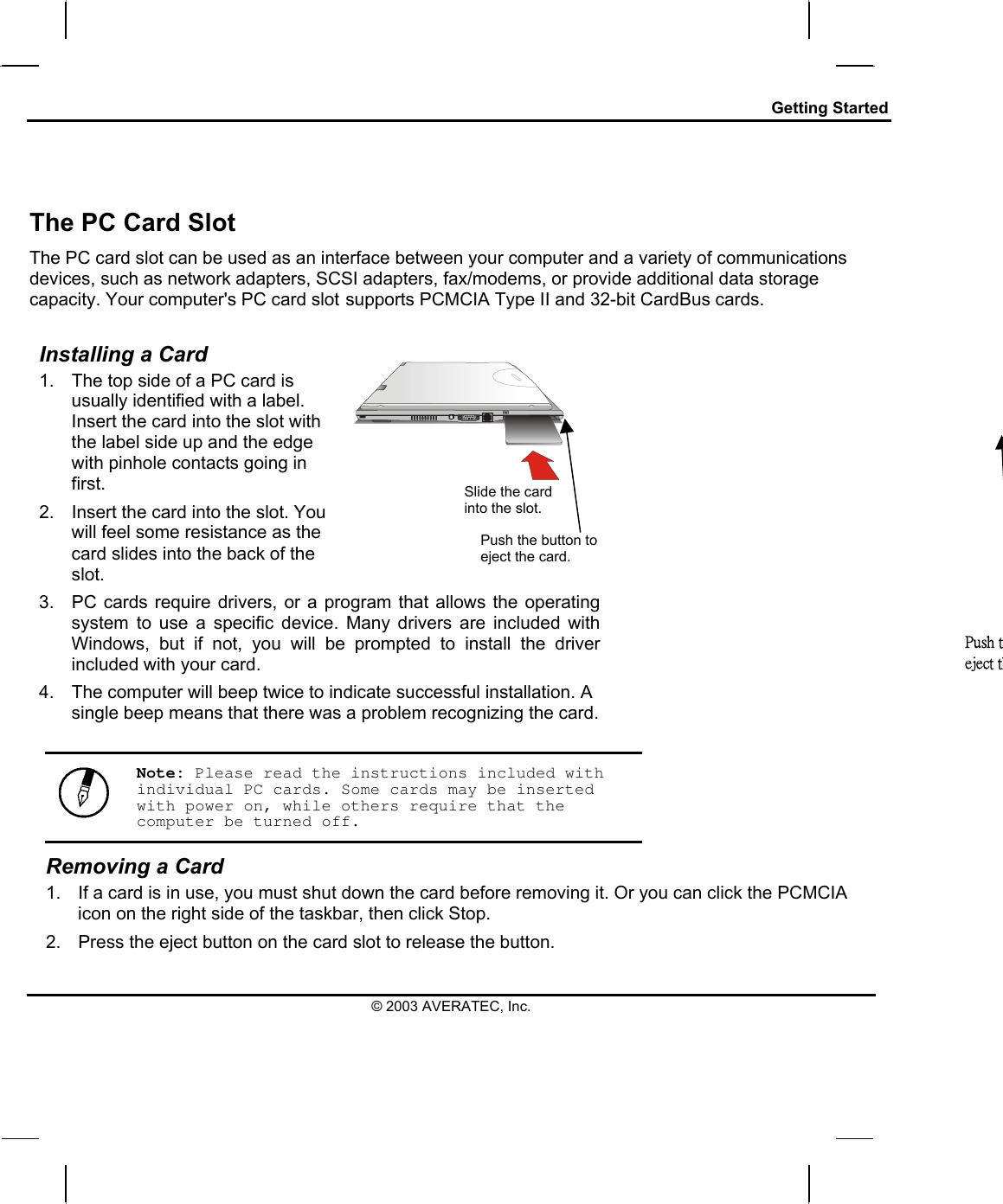 Getting Started   The PC Card Slot The PC card slot can be used as an interface between your computer and a variety of communications devices, such as network adapters, SCSI adapters, fax/modems, or provide additional data storage capacity. Your computer&apos;s PC card slot supports PCMCIA Type II and 32-bit CardBus cards.  Installing a Card 1.  The top side of a PC card is usually identified with a label. Insert the card into the slot with the label side up and the edge with pinhole contacts going in first. 2.  Insert the card into the slot. You will feel some resistance as the card slides into the back of the slot.   3.  PC cards require drivers, or a program that allows the operating system to use a specific device. Many drivers are included with Windows, but if not, you will be prompted to install the driver included with your card. 4.  The computer will beep twice to indicate successful installation. A single beep means that there was a problem recognizing the card. Slide the card into the slot. Push the button to eject the card. Push teject th  Note: Please read the instructions included with individual PC cards. Some cards may be inserted with power on, while others require that the computer be turned off. Removing a Card 1.  If a card is in use, you must shut down the card before removing it. Or you can click the PCMCIA icon on the right side of the taskbar, then click Stop.  2.  Press the eject button on the card slot to release the button.  © 2003 AVERATEC, Inc. 