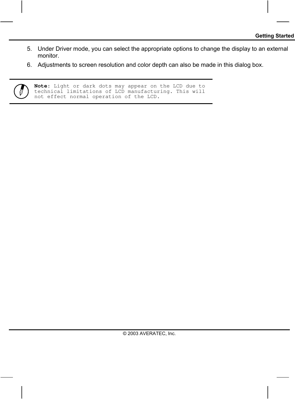 Getting Started © 2003 AVERATEC, Inc. 5.  Under Driver mode, you can select the appropriate options to change the display to an external monitor.  6.  Adjustments to screen resolution and color depth can also be made in this dialog box.   Note: Light or dark dots may appear on the LCD due to technical limitations of LCD manufacturing. This will not effect normal operation of the LCD.  