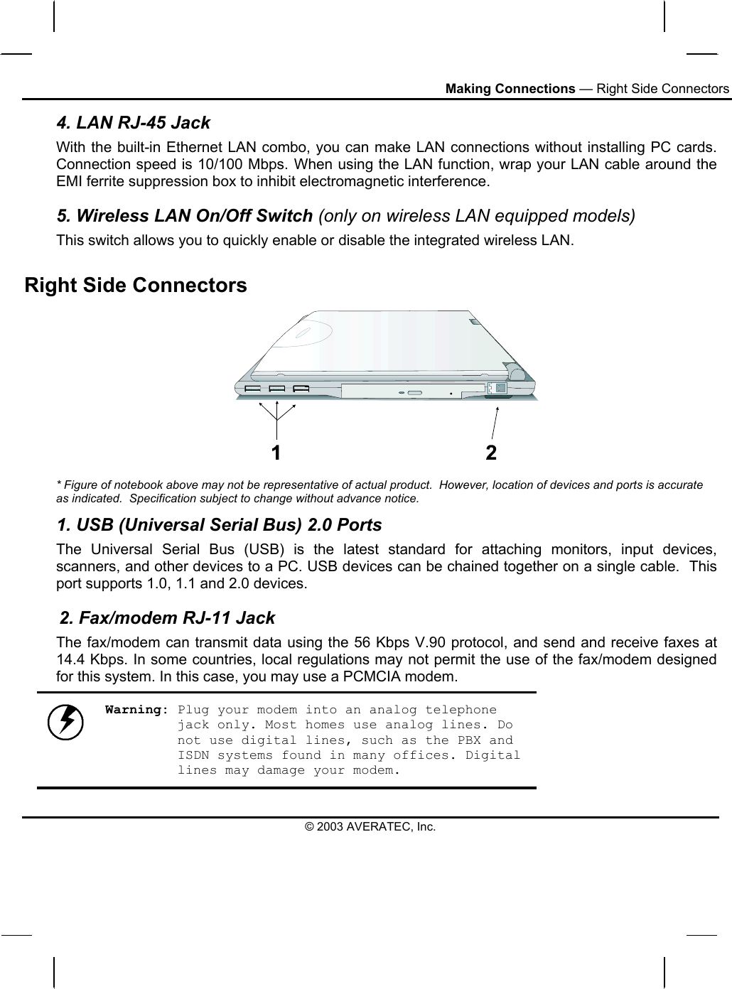 Making Connections — Right Side Connectors 4. LAN RJ-45 Jack With the built-in Ethernet LAN combo, you can make LAN connections without installing PC cards. Connection speed is 10/100 Mbps. When using the LAN function, wrap your LAN cable around the EMI ferrite suppression box to inhibit electromagnetic interference. 5. Wireless LAN On/Off Switch (only on wireless LAN equipped models) This switch allows you to quickly enable or disable the integrated wireless LAN. Right Side Connectors   * Figure of notebook above may not be representative of actual product.  However, location of devices and ports is accurate as indicated.  Specification subject to change without advance notice. 1. USB (Universal Serial Bus) 2.0 Ports The Universal Serial Bus (USB) is the latest standard for attaching monitors, input devices, scanners, and other devices to a PC. USB devices can be chained together on a single cable.  This port supports 1.0, 1.1 and 2.0 devices.        2. Fax/modem RJ-11 Jack The fax/modem can transmit data using the 56 Kbps V.90 protocol, and send and receive faxes at 14.4 Kbps. In some countries, local regulations may not permit the use of the fax/modem designed for this system. In this case, you may use a PCMCIA modem.   Warning: Plug your modem into an analog telephone jack only. Most homes use analog lines. Do not use digital lines, such as the PBX and ISDN systems found in many offices. Digital lines may damage your modem. © 2003 AVERATEC, Inc. 