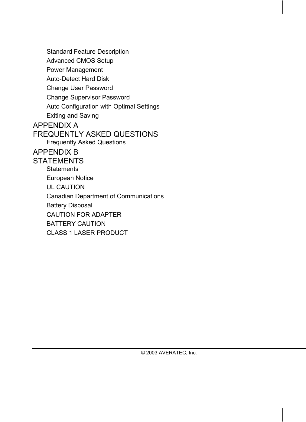  © 2003 AVERATEC, Inc. Standard Feature Description Advanced CMOS Setup Power Management Auto-Detect Hard Disk Change User Password Change Supervisor Password Auto Configuration with Optimal Settings Exiting and Saving APPENDIX A   FREQUENTLY ASKED QUESTIONS Frequently Asked Questions APPENDIX B   STATEMENTS Statements European Notice UL CAUTION Canadian Department of Communications Battery Disposal CAUTION FOR ADAPTER BATTERY CAUTION CLASS 1 LASER PRODUCT  