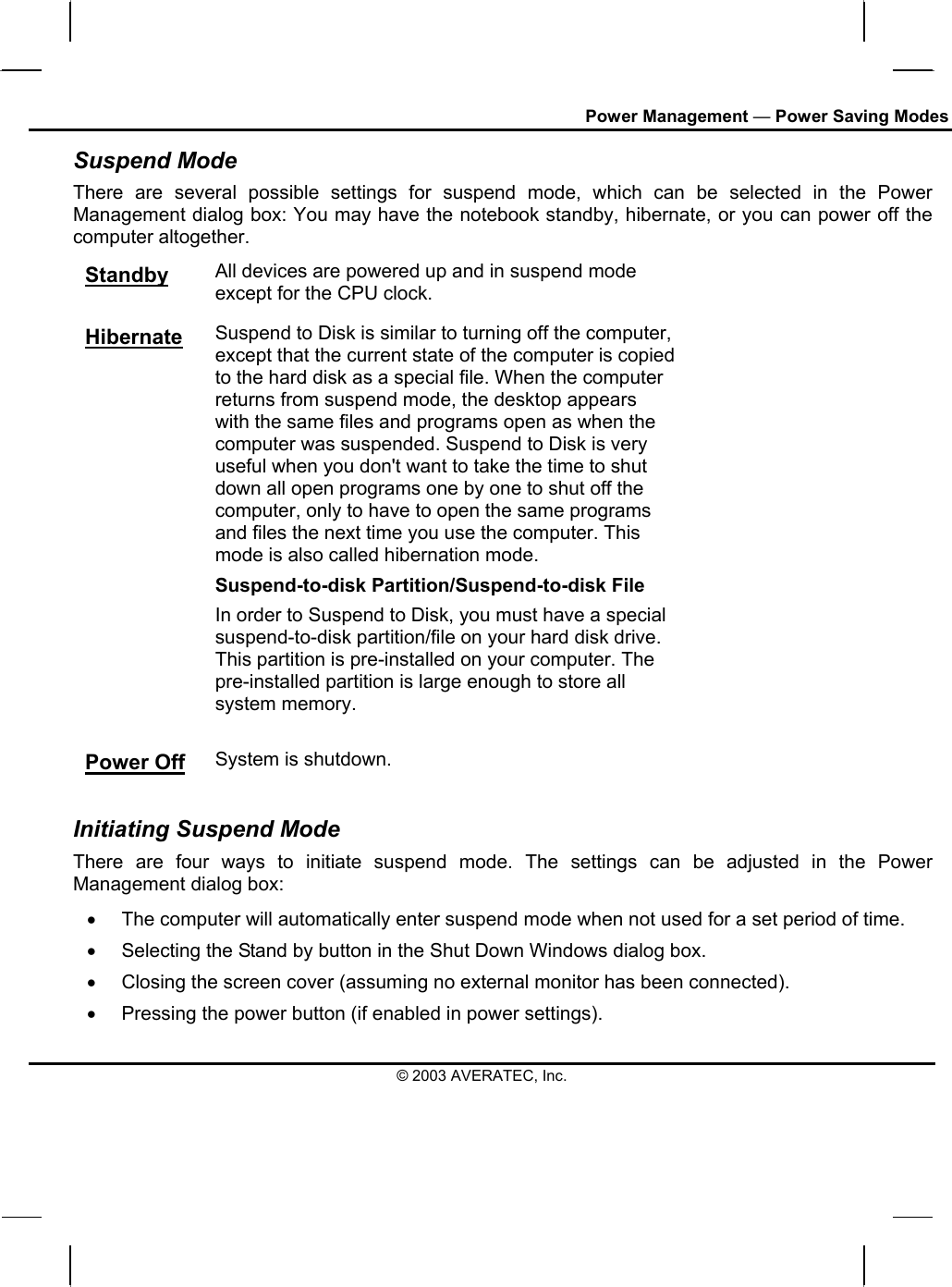 Power Management — Power Saving Modes Suspend Mode There are several possible settings for suspend mode, which can be selected in the Power Management dialog box: You may have the notebook standby, hibernate, or you can power off the computer altogether. Standby All devices are powered up and in suspend mode except for the CPU clock. Hibernate Suspend to Disk is similar to turning off the computer, except that the current state of the computer is copied to the hard disk as a special file. When the computer returns from suspend mode, the desktop appears with the same files and programs open as when the computer was suspended. Suspend to Disk is very useful when you don&apos;t want to take the time to shut down all open programs one by one to shut off the computer, only to have to open the same programs and files the next time you use the computer. This mode is also called hibernation mode. Suspend-to-disk Partition/Suspend-to-disk File In order to Suspend to Disk, you must have a special suspend-to-disk partition/file on your hard disk drive. This partition is pre-installed on your computer. The pre-installed partition is large enough to store all system memory. Power Off System is shutdown.  Initiating Suspend Mode There are four ways to initiate suspend mode. The settings can be adjusted in the Power Management dialog box: •  The computer will automatically enter suspend mode when not used for a set period of time.  •  Selecting the Stand by button in the Shut Down Windows dialog box.  •  Closing the screen cover (assuming no external monitor has been connected).  •  Pressing the power button (if enabled in power settings).  © 2003 AVERATEC, Inc. 