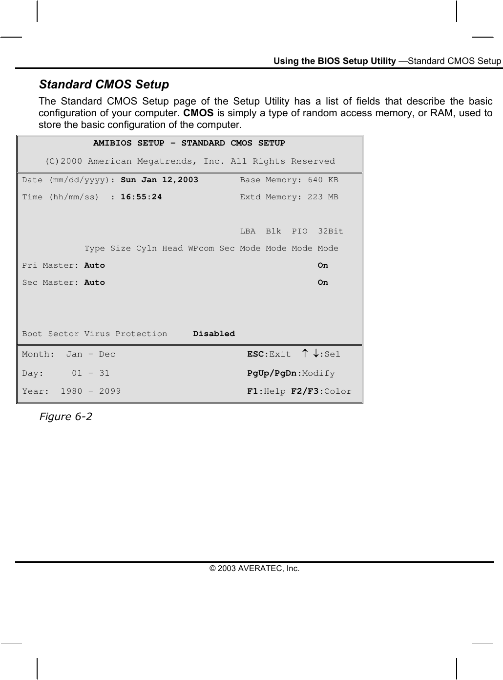 Using the BIOS Setup Utility —Standard CMOS Setup Standard CMOS Setup The Standard CMOS Setup page of the Setup Utility has a list of fields that describe the basic configuration of your computer. CMOS is simply a type of random access memory, or RAM, used to store the basic configuration of the computer. AMIBIOS SETUP – STANDARD CMOS SETUP (C)2000 American Megatrends, Inc. All Rights Reserved Date (mm/dd/yyyy): Sun Jan 12,2003        Base Memory: 640 KB Time (hh/mm/ss)  : 16:55:24               Extd Memory: 223 MB                                            LBA  Blk  PIO  32Bit             Type Size Cyln Head WPcom Sec Mode Mode Mode Mode Pri Master: Auto                                         On Sec Master: Auto                                         On   Boot Sector Virus Protection     Disabled Month:  Jan – Dec                        ESC:Exit  ↑ ↓:Sel Day:     01 – 31                         PgUp/PgDn:Modify Year:  1980 – 2099                       F1:Help F2/F3:Color  Figure 6-2  © 2003 AVERATEC, Inc. 