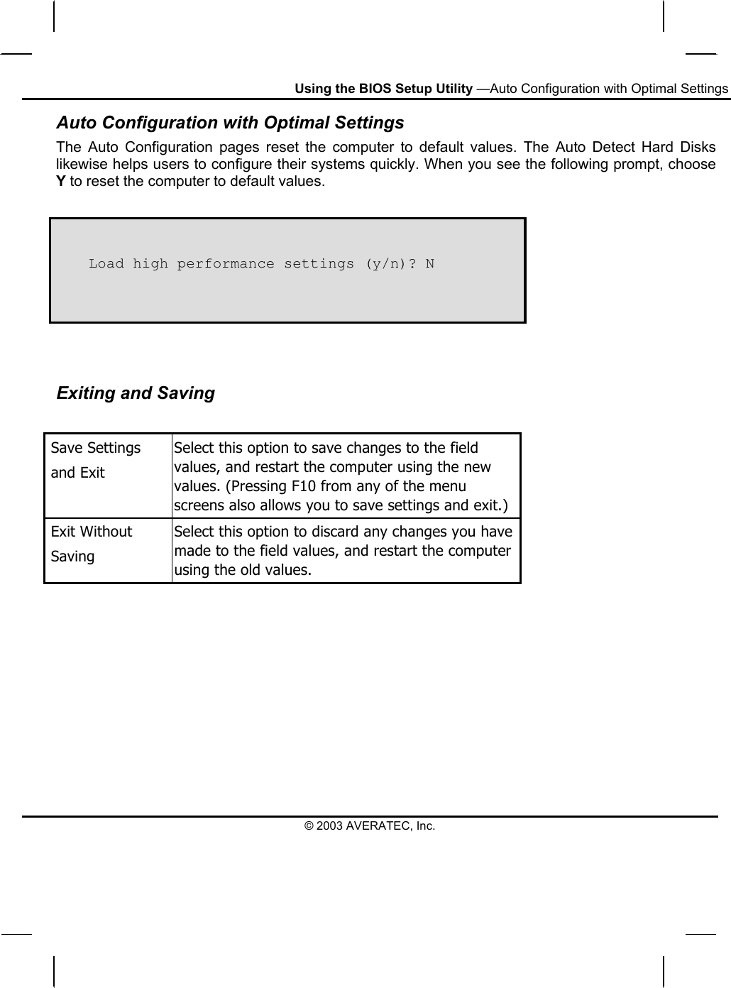 Using the BIOS Setup Utility —Auto Configuration with Optimal Settings © 2003 AVERATEC, Inc. Auto Configuration with Optimal Settings The Auto Configuration pages reset the computer to default values. The Auto Detect Hard Disks likewise helps users to configure their systems quickly. When you see the following prompt, choose Y to reset the computer to default values.       Load high performance settings (y/n)? N  Exiting and Saving   Save Settings    and Exit Select this option to save changes to the field values, and restart the computer using the new values. (Pressing F10 from any of the menu screens also allows you to save settings and exit.)  Exit Without   Saving Select this option to discard any changes you have made to the field values, and restart the computer using the old values.   