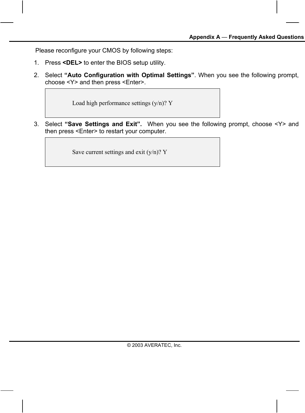 Appendix A — Frequently Asked Questions © 2003 AVERATEC, Inc.        Please reconfigure your CMOS by following steps: 1. Press &lt;DEL&gt; to enter the BIOS setup utility. 2. Select “Auto Configuration with Optimal Settings”. When you see the following prompt, choose &lt;Y&gt; and then press &lt;Enter&gt;.      Load high performance settings (y/n)? Y   3. Select “Save Settings and Exit”.  When you see the following prompt, choose &lt;Y&gt; and then press &lt;Enter&gt; to restart your computer.     Save current settings and exit (y/n)? Y   