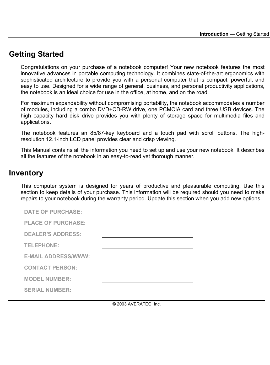 Introduction — Getting Started Getting Started Congratulations on your purchase of a notebook computer! Your new notebook features the most innovative advances in portable computing technology. It combines state-of-the-art ergonomics with sophisticated architecture to provide you with a personal computer that is compact, powerful, and easy to use. Designed for a wide range of general, business, and personal productivity applications, the notebook is an ideal choice for use in the office, at home, and on the road. For maximum expandability without compromising portability, the notebook accommodates a number of modules, including a combo DVD+CD-RW drive, one PCMCIA card and three USB devices. The high capacity hard disk drive provides you with plenty of storage space for multimedia files and applications. The notebook features an 85/87-key keyboard and a touch pad with scroll buttons. The high-resolution 12.1-inch LCD panel provides clear and crisp viewing. This Manual contains all the information you need to set up and use your new notebook. It describes all the features of the notebook in an easy-to-read yet thorough manner.  Inventory This computer system is designed for years of productive and pleasurable computing. Use this section to keep details of your purchase. This information will be required should you need to make repairs to your notebook during the warranty period. Update this section when you add new options.  DATE OF PURCHASE:   PLACE OF PURCHASE:   DEALER&apos;S ADDRESS:   TELEPHONE:   E-MAIL ADDRESS/WWW:   CONTACT PERSON:   MODEL NUMBER:   SERIAL NUMBER:   © 2003 AVERATEC, Inc. 