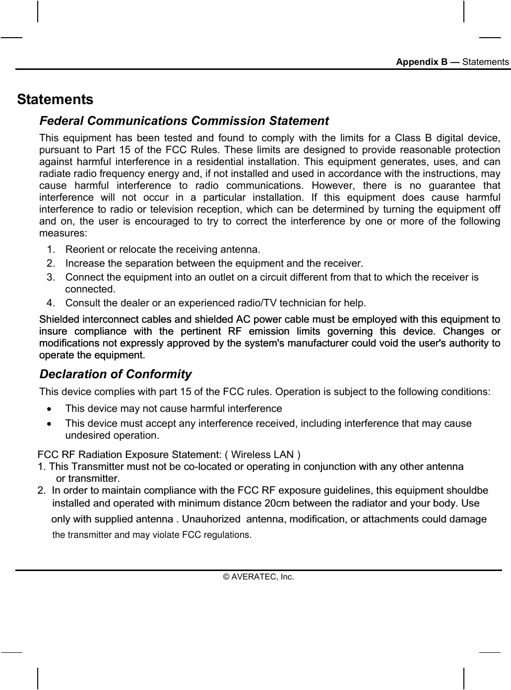 Appendix B — Statements Statements Federal Communications Commission Statement This equipment has been tested and found to comply with the limits for a Class B digital device, pursuant to Part 15 of the FCC Rules. These limits are designed to provide reasonable protection against harmful interference in a residential installation. This equipment generates, uses, and can radiate radio frequency energy and, if not installed and used in accordance with the instructions, may cause harmful interference to radio communications. However, there is no guarantee that interference will not occur in a particular installation. If this equipment does cause harmful interference to radio or television reception, which can be determined by turning the equipment off and on, the user is encouraged to try to correct the interference by one or more of the following measures: 1.  Reorient or relocate the receiving antenna. 2.  Increase the separation between the equipment and the receiver. 3.  Connect the equipment into an outlet on a circuit different from that to which the receiver is connected. 4.  Consult the dealer or an experienced radio/TV technician for help. Shielded interconnect cables and shielded AC power cable must be employed with this equipment to insure compliance with the pertinent RF emission limits governing this device. Changes or modifications not expressly approved by the system&apos;s manufacturer could void the user&apos;s authority to operate the equipment. Declaration of Conformity This device complies with part 15 of the FCC rules. Operation is subject to the following conditions: •  This device may not cause harmful interference  •  This device must accept any interference received, including interference that may cause undesired operation. © AVERATEC, Inc. Shielded interconnect cables and shielded AC power cable must be employed with this equipment to insure compliance with the pertinent RF emission limits governing this device. Changes or modifications not expressly approved by the system&apos;s manufacturer could void the user&apos;s authority to operate the equipment. FCC RF Radiation Exposure Statement: ( Wireless LAN )1.This Transmitter must not be co-located or operating in conjunction with any other antenna       or transmitter.2.  In order to maintain compliance with the FCC RF exposure guidelines, this equipment shouldbe installed and operated with minimum distance 20cm between the radiator and your body. Use only with supplied antenna . Unauhorized  antenna, modification, or attachments could damage  the transmitter and may violate FCC regulations. 