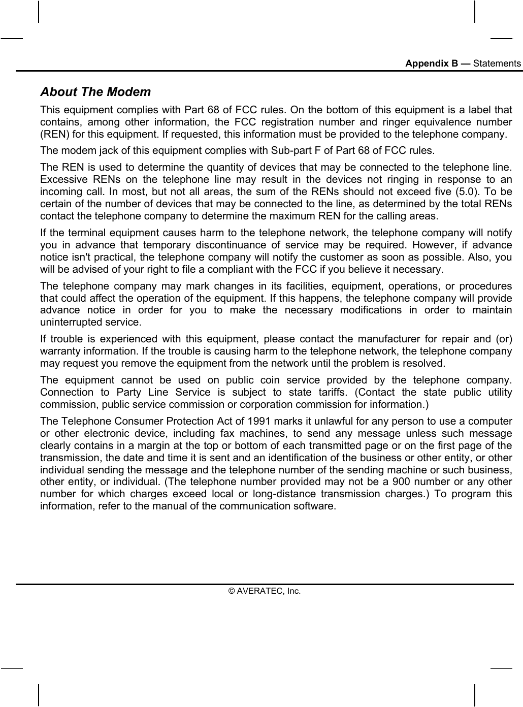 Appendix B — Statements About The Modem This equipment complies with Part 68 of FCC rules. On the bottom of this equipment is a label that contains, among other information, the FCC registration number and ringer equivalence number (REN) for this equipment. If requested, this information must be provided to the telephone company. The modem jack of this equipment complies with Sub-part F of Part 68 of FCC rules. The REN is used to determine the quantity of devices that may be connected to the telephone line. Excessive RENs on the telephone line may result in the devices not ringing in response to an incoming call. In most, but not all areas, the sum of the RENs should not exceed five (5.0). To be certain of the number of devices that may be connected to the line, as determined by the total RENs contact the telephone company to determine the maximum REN for the calling areas. If the terminal equipment causes harm to the telephone network, the telephone company will notify you in advance that temporary discontinuance of service may be required. However, if advance notice isn&apos;t practical, the telephone company will notify the customer as soon as possible. Also, you will be advised of your right to file a compliant with the FCC if you believe it necessary. The telephone company may mark changes in its facilities, equipment, operations, or procedures that could affect the operation of the equipment. If this happens, the telephone company will provide advance notice in order for you to make the necessary modifications in order to maintain uninterrupted service. If trouble is experienced with this equipment, please contact the manufacturer for repair and (or) warranty information. If the trouble is causing harm to the telephone network, the telephone company may request you remove the equipment from the network until the problem is resolved. The equipment cannot be used on public coin service provided by the telephone company. Connection to Party Line Service is subject to state tariffs. (Contact the state public utility commission, public service commission or corporation commission for information.) The Telephone Consumer Protection Act of 1991 marks it unlawful for any person to use a computer or other electronic device, including fax machines, to send any message unless such message clearly contains in a margin at the top or bottom of each transmitted page or on the first page of the transmission, the date and time it is sent and an identification of the business or other entity, or other individual sending the message and the telephone number of the sending machine or such business, other entity, or individual. (The telephone number provided may not be a 900 number or any other number for which charges exceed local or long-distance transmission charges.) To program this information, refer to the manual of the communication software. © AVERATEC, Inc. 