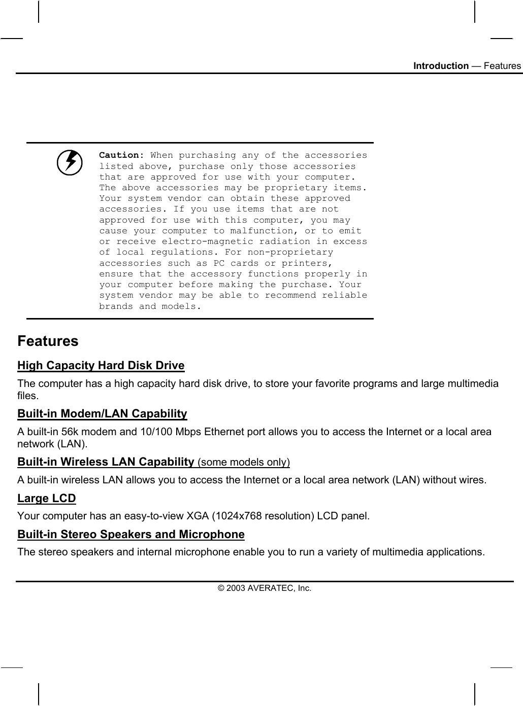 Introduction — Features     Caution: When purchasing any of the accessories listed above, purchase only those accessories that are approved for use with your computer. The above accessories may be proprietary items. Your system vendor can obtain these approved accessories. If you use items that are not approved for use with this computer, you may cause your computer to malfunction, or to emit or receive electro-magnetic radiation in excess of local regulations. For non-proprietary accessories such as PC cards or printers, ensure that the accessory functions properly in your computer before making the purchase. Your system vendor may be able to recommend reliable brands and models. Features High Capacity Hard Disk Drive The computer has a high capacity hard disk drive, to store your favorite programs and large multimedia files. Built-in Modem/LAN Capability A built-in 56k modem and 10/100 Mbps Ethernet port allows you to access the Internet or a local area network (LAN). Built-in Wireless LAN Capability (some models only) A built-in wireless LAN allows you to access the Internet or a local area network (LAN) without wires. Large LCD Your computer has an easy-to-view XGA (1024x768 resolution) LCD panel. Built-in Stereo Speakers and Microphone The stereo speakers and internal microphone enable you to run a variety of multimedia applications. © 2003 AVERATEC, Inc. 