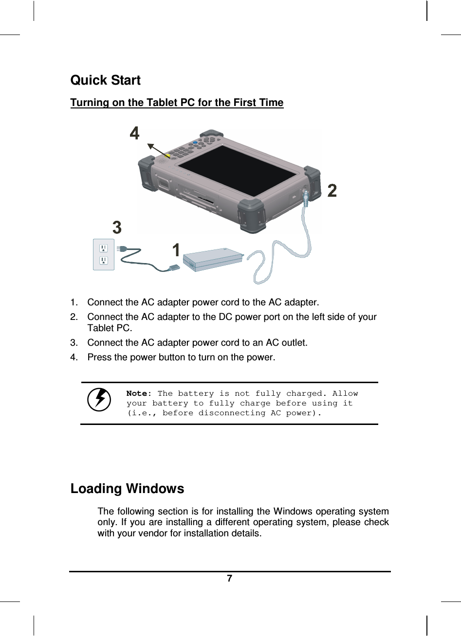   7 Quick Start Turning on the Tablet PC for the First Time       1.  Connect the AC adapter power cord to the AC adapter. 2.  Connect the AC adapter to the DC power port on the left side of your Tablet PC. 3.  Connect the AC adapter power cord to an AC outlet. 4.  Press the power button to turn on the power.   Note: The battery is not fully charged. Allow your battery to fully charge before using it (i.e., before disconnecting AC power).     Loading Windows  The following section is for installing the Windows operating system only. If you are installing a different operating system, please check with your vendor for installation details. 