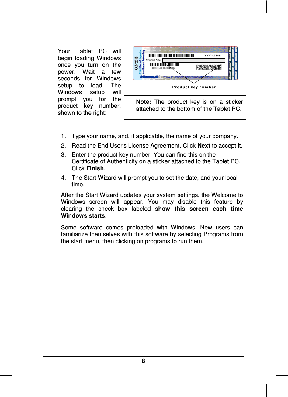   8 Your  Tablet  PC  will begin  loading  Windows once  you  turn  on  the power.  Wait  a  few seconds  for  Windows setup  to  load.  The Windows  setup  will prompt  you  for  the product  key  number, shown to the right: P r o d u c t k e y  n u m b e r  Note:  The  product  key  is  on  a  sticker attached to the bottom of the Tablet PC.  1.  Type your name, and, if applicable, the name of your company. 2.  Read the End User&apos;s License Agreement. Click Next to accept it. 3.  Enter the product key number. You can find this on the Certificate of Authenticity on a sticker attached to the Tablet PC. Click Finish. 4.  The Start Wizard will prompt you to set the date, and your local time.  After the Start Wizard updates your system settings, the Welcome to Windows  screen  will  appear.  You  may  disable  this  feature  by clearing  the  check  box  labeled  show  this  screen  each  time Windows starts.  Some  software  comes  preloaded  with  Windows.  New  users  can familiarize themselves with this software by selecting Programs from the start menu, then clicking on programs to run them.          