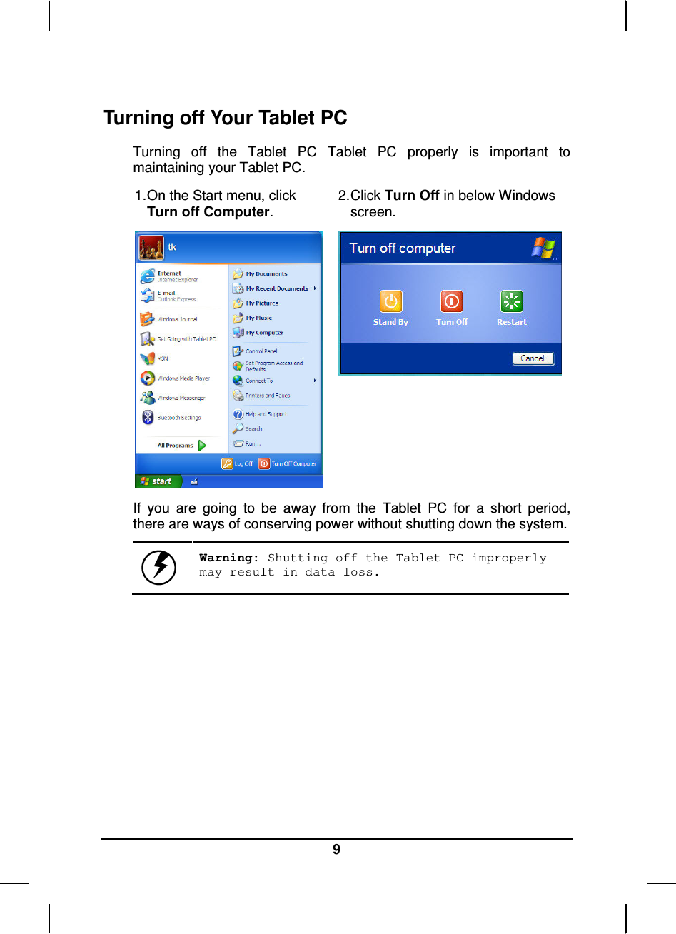   9 Turning off Your Tablet PC Turning  off  the  Tablet  PC  Tablet  PC  properly  is  important  to maintaining your Tablet PC.  1. On the Start menu, click Turn off Computer. 2. Click Turn Off in below Windows screen.   If  you  are  going  to  be  away  from  the  Tablet  PC  for  a  short  period, there are ways of conserving power without shutting down the system.   Warning: Shutting off the Tablet PC improperly may result in data loss.       