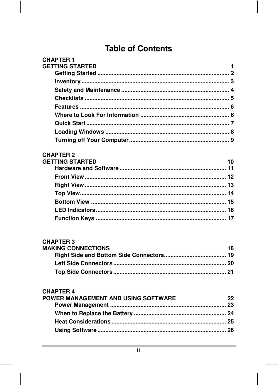   ii Table of Contents CHAPTER 1   GETTING STARTED  1 Getting Started ................................................................................... 2 Inventory ............................................................................................. 3 Safety and Maintenance .................................................................... 4 Checklists ........................................................................................... 5 Features .............................................................................................. 6 Where to Look For Information ........................................................ 6 Quick Start .......................................................................................... 7 Loading Windows .............................................................................. 8 Turning off Your Computer ............................................................... 9  CHAPTER 2   GETTING STARTED  10 Hardware and Software ................................................................... 11 Front View ......................................................................................... 12 Right View ......................................................................................... 13 Top View............................................................................................ 14 Bottom View ..................................................................................... 15 LED Indicators .................................................................................. 16 Function Keys .................................................................................. 17   CHAPTER 3   MAKING CONNECTIONS  18 Right Side and Bottom Side Connectors ....................................... 19 Left Side Connectors ....................................................................... 20 Top Side Connectors ....................................................................... 21  CHAPTER 4   POWER MANAGEMENT AND USING SOFTWARE  22 Power Management ......................................................................... 23 When to Replace the Battery .......................................................... 24 Heat Considerations ........................................................................ 25 Using Software ................................................................................. 26 