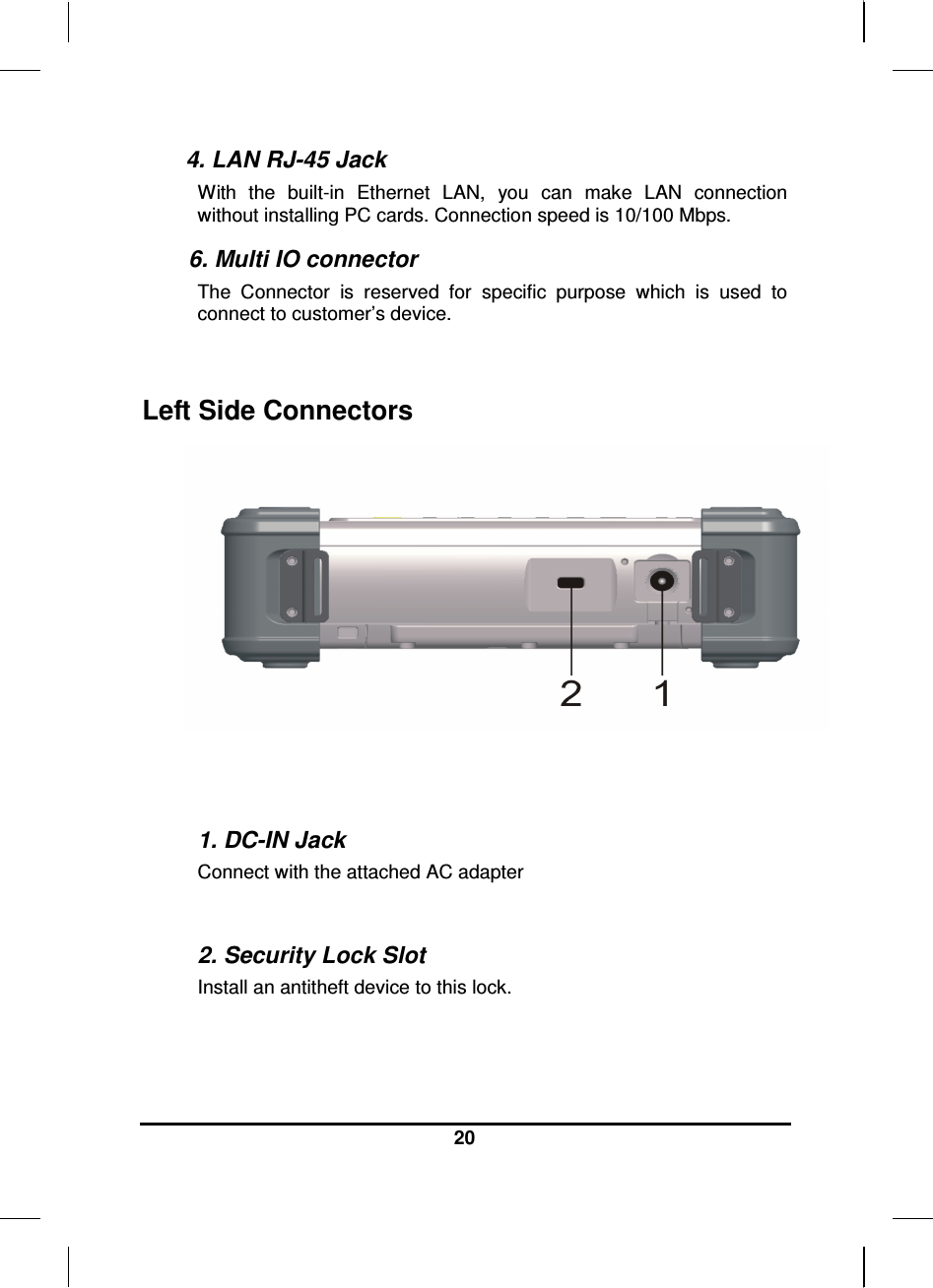  20  4. LAN RJ-45 Jack With  the  built-in  Ethernet  LAN,  you  can  make  LAN  connection without installing PC cards. Connection speed is 10/100 Mbps.  6. Multi IO connector  The  Connector  is  reserved  for  specific  purpose  which  is  used  to connect to customer’s device.  Left Side Connectors    1. DC-IN Jack Connect with the attached AC adapter  2. Security Lock Slot Install an antitheft device to this lock. 