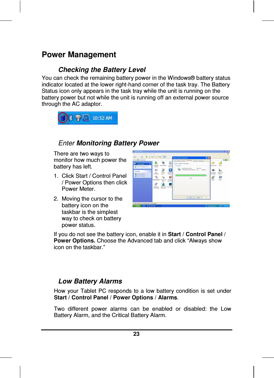  23  Power Management Checking the Battery Level You can check the remaining battery power in the Windows® battery status indicator located at the lower right-hand corner of the task tray. The Battery Status icon only appears in the task tray while the unit is running on the battery power but not while the unit is running off an external power source through the AC adaptor.   Enter Monitoring Battery Power There are two ways to monitor how much power the battery has left. 1.  Click Start / Control Panel / Power Options then click Power Meter. 2.  Moving the cursor to the battery icon on the taskbar is the simplest way to check on battery power status.   If you do not see the battery icon, enable it in Start / Control Panel / Power Options. Choose the Advanced tab and click “Always show icon on the taskbar.”   Low Battery Alarms How your Tablet  PC responds to a  low battery condition is  set under Start / Control Panel / Power Options / Alarms.  Two  different  power  alarms  can  be  enabled  or  disabled:  the  Low Battery Alarm, and the Critical Battery Alarm.  