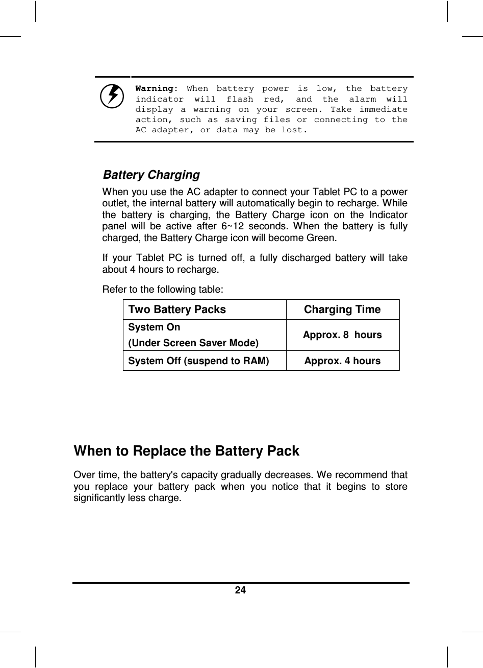  24    Warning:  When  battery  power  is  low,  the  battery indicator  will  flash  red,  and  the  alarm  will display  a  warning  on  your  screen.  Take  immediate action,  such  as  saving  files  or  connecting  to  the AC adapter, or data may be lost.  Battery Charging When you use the AC adapter to connect your Tablet PC to a power outlet, the internal battery will automatically begin to recharge. While the  battery  is  charging,  the  Battery  Charge  icon  on  the  Indicator panel  will  be  active  after  6~12  seconds.  When  the  battery  is  fully charged, the Battery Charge icon will become Green. If  your  Tablet  PC  is  turned  off,  a  fully  discharged  battery  will  take about 4 hours to recharge.  Refer to the following table: Two Battery Packs  Charging Time System On  (Under Screen Saver Mode)  Approx. 8  hours System Off (suspend to RAM)  Approx. 4 hours    When to Replace the Battery Pack Over time, the battery&apos;s capacity gradually decreases. We recommend that you  replace  your  battery  pack  when  you  notice  that  it  begins  to  store significantly less charge.  