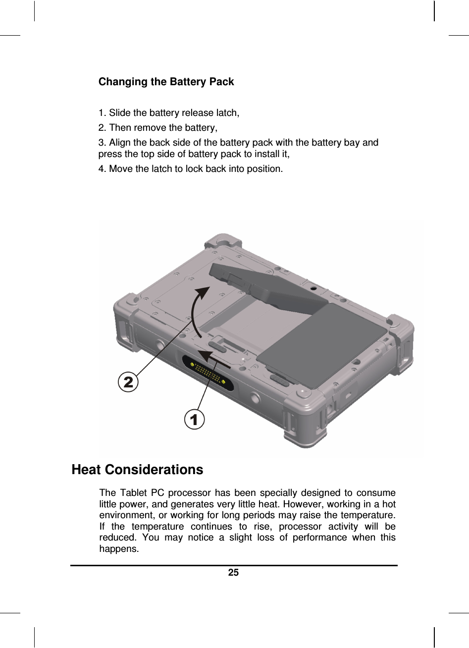  25  Changing the Battery Pack  1. Slide the battery release latch, 2. Then remove the battery, 3. Align the back side of the battery pack with the battery bay and press the top side of battery pack to install it, 4. Move the latch to lock back into position.  Heat Considerations The  Tablet  PC  processor  has  been  specially  designed  to  consume little power, and generates very little heat. However, working in a hot environment, or working for long periods may raise the temperature. If  the  temperature  continues  to  rise,  processor  activity  will  be reduced.  You  may  notice  a  slight  loss  of  performance  when  this happens. 