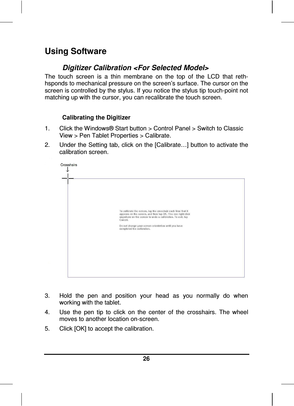  26  Using Software  Digitizer Calibration &lt;For Selected Model&gt; The  touch  screen  is  a  thin  membrane  on  the  top  of  the  LCD  that  reth-hsponds to mechanical pressure on the screen’s surface. The cursor on the screen is controlled by the stylus. If you notice the stylus tip touch-point not matching up with the cursor, you can recalibrate the touch screen.  Calibrating the Digitizer 1.  Click the Windows® Start button &gt; Control Panel &gt; Switch to Classic View &gt; Pen Tablet Properties &gt; Calibrate.  2.  Under the Setting tab, click on the [Calibrate…] button to activate the calibration screen.   3.  Hold  the  pen  and  position  your  head  as  you  normally  do  when working with the tablet. 4.  Use  the  pen  tip  to  click  on  the  center  of  the  crosshairs.  The  wheel moves to another location on-screen. 5.  Click [OK] to accept the calibration.  