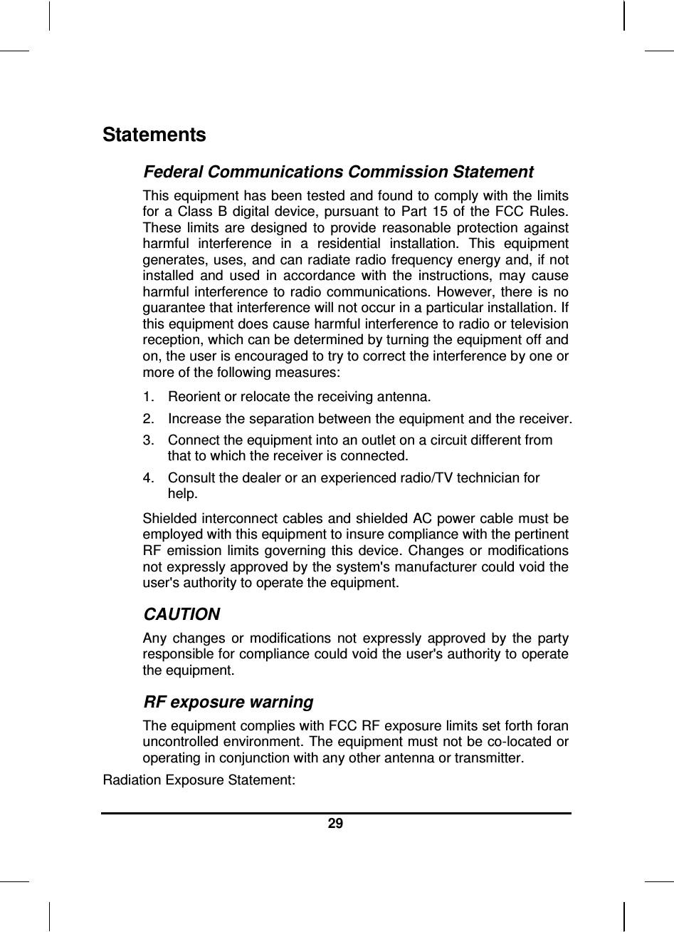  29  Statements Federal Communications Commission Statement This equipment has been tested and found to comply with the limits for  a Class B  digital  device,  pursuant  to  Part  15 of  the  FCC  Rules. These  limits  are  designed  to  provide  reasonable  protection  against harmful  interference  in  a  residential  installation.  This  equipment generates, uses, and can radiate radio frequency energy and, if not installed  and  used  in  accordance  with  the  instructions,  may  cause harmful interference  to radio communications.  However,  there  is no guarantee that interference will not occur in a particular installation. If this equipment does cause harmful interference to radio or television reception, which can be determined by turning the equipment off and on, the user is encouraged to try to correct the interference by one or more of the following measures: 1.  Reorient or relocate the receiving antenna. 2.  Increase the separation between the equipment and the receiver. 3.  Connect the equipment into an outlet on a circuit different from that to which the receiver is connected. 4.  Consult the dealer or an experienced radio/TV technician for help. Shielded interconnect cables and shielded AC power cable must be employed with this equipment to insure compliance with the pertinent RF  emission  limits  governing this  device. Changes  or  modifications not expressly approved by the system&apos;s manufacturer could void the user&apos;s authority to operate the equipment. CAUTION Any  changes  or  modifications  not  expressly  approved  by  the  party responsible for compliance could void the user&apos;s authority to operate the equipment. RF exposure warning The equipment complies with FCC RF exposure limits set forth foran uncontrolled environment. The equipment must not be co-located or operating in conjunction with any other antenna or transmitter. Radiation Exposure Statement: 