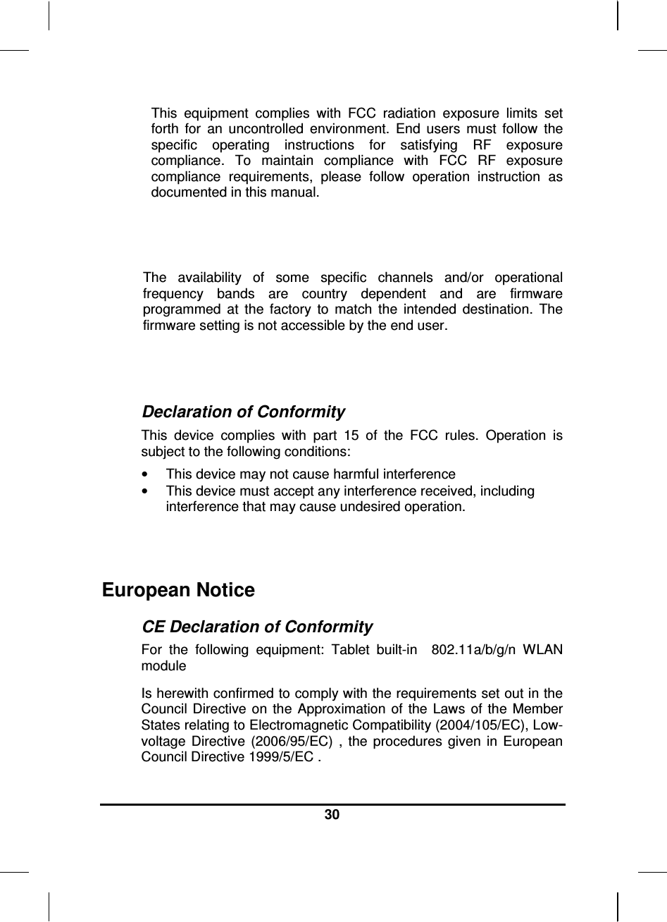  30  This  equipment  complies  with  FCC  radiation  exposure  limits  set forth  for  an  uncontrolled  environment.  End  users  must  follow  the specific  operating  instructions  for  satisfying  RF  exposure compliance.  To  maintain  compliance  with  FCC  RF  exposure compliance  requirements,  please  follow  operation  instruction  as documented in this manual.   The  availability  of  some  specific  channels  and/or  operational frequency  bands  are  country  dependent  and  are  firmware programmed  at  the  factory  to  match  the  intended  destination.  The firmware setting is not accessible by the end user.   Declaration of Conformity This  device  complies  with  part  15  of  the  FCC  rules.  Operation  is subject to the following conditions: •  This device may not cause harmful interference  •  This device must accept any interference received, including interference that may cause undesired operation.  European Notice  CE Declaration of Conformity For  the  following  equipment:  Tablet  built-in    802.11a/b/g/n  WLAN module Is herewith confirmed to comply with the requirements set out in the Council  Directive on the  Approximation  of  the  Laws  of  the  Member States relating to Electromagnetic Compatibility (2004/105/EC), Low-voltage  Directive  (2006/95/EC)  ,  the  procedures  given  in  European Council Directive 1999/5/EC .  