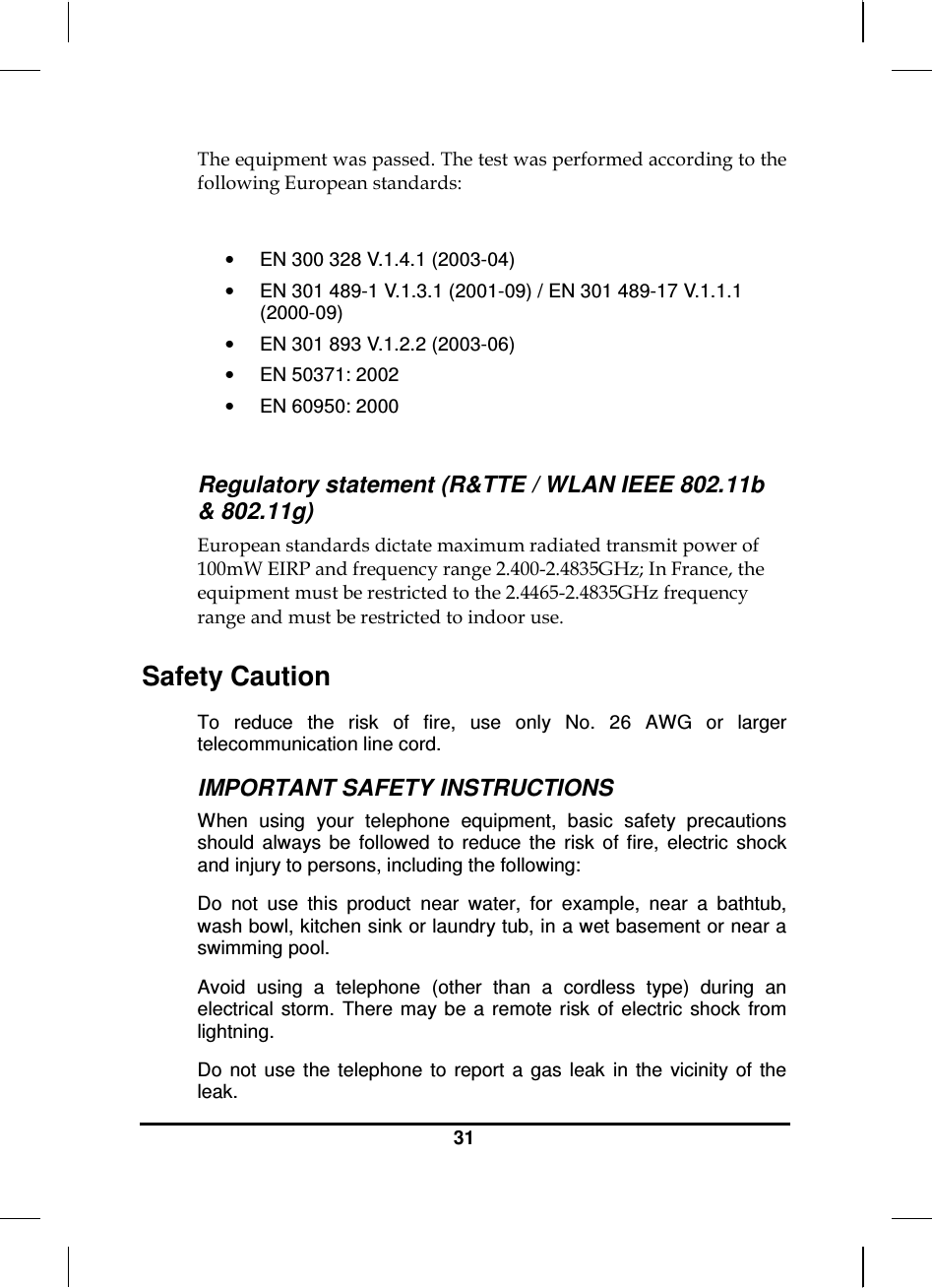  31  The equipment was passed. The test was performed according to the following European standards:  •  EN 300 328 V.1.4.1 (2003-04) •  EN 301 489-1 V.1.3.1 (2001-09) / EN 301 489-17 V.1.1.1 (2000-09) •  EN 301 893 V.1.2.2 (2003-06) •  EN 50371: 2002 •  EN 60950: 2000  Regulatory statement (R&amp;TTE / WLAN IEEE 802.11b &amp; 802.11g) European standards dictate maximum radiated transmit power of 100mW EIRP and frequency range 2.400-2.4835GHz; In France, the equipment must be restricted to the 2.4465-2.4835GHz frequency range and must be restricted to indoor use. Safety Caution To  reduce  the  risk  of  fire,  use  only  No.  26  AWG  or  larger telecommunication line cord.  IMPORTANT SAFETY INSTRUCTIONS   When  using  your  telephone  equipment,  basic  safety  precautions should  always  be  followed  to  reduce  the  risk  of  fire,  electric  shock and injury to persons, including the following: Do  not  use  this  product  near  water,  for  example,  near  a  bathtub, wash bowl, kitchen sink or laundry tub, in a wet basement or near a swimming pool. Avoid  using  a  telephone  (other  than  a  cordless  type)  during  an electrical  storm.  There may be  a  remote risk  of  electric  shock  from lightning. Do  not  use  the  telephone  to  report  a  gas  leak  in  the  vicinity  of  the leak. 