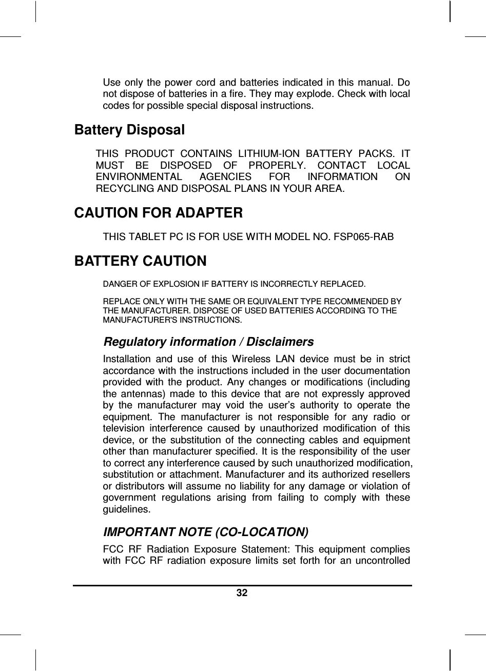  32  Use  only the power cord and batteries indicated  in this  manual. Do not dispose of batteries in a fire. They may explode. Check with local codes for possible special disposal instructions.  Battery Disposal THIS  PRODUCT  CONTAINS  LITHIUM-ION  BATTERY  PACKS.  IT MUST  BE  DISPOSED  OF  PROPERLY.  CONTACT  LOCAL ENVIRONMENTAL  AGENCIES  FOR  INFORMATION  ON RECYCLING AND DISPOSAL PLANS IN YOUR AREA. CAUTION FOR ADAPTER THIS TABLET PC IS FOR USE WITH MODEL NO. FSP065-RAB BATTERY CAUTION DANGER OF EXPLOSION IF BATTERY IS INCORRECTLY REPLACED. REPLACE ONLY WITH THE SAME OR EQUIVALENT TYPE RECOMMENDED BY THE MANUFACTURER. DISPOSE OF USED BATTERIES ACCORDING TO THE MANUFACTURER&apos;S INSTRUCTIONS. Regulatory information / Disclaimers Installation  and  use  of  this  Wireless  LAN  device  must  be  in  strict accordance with the instructions included in the user documentation provided  with  the  product.  Any  changes  or  modifications  (including the  antennas)  made  to  this  device  that  are  not  expressly approved by  the  manufacturer  may  void  the  user’s  authority  to  operate  the equipment.  The  manufacturer  is  not  responsible  for  any  radio  or television  interference  caused  by  unauthorized  modification  of  this device,  or  the  substitution  of  the  connecting  cables  and  equipment other than manufacturer specified. It is the responsibility of the user to correct any interference caused by such unauthorized modification, substitution or attachment. Manufacturer and its authorized resellers or distributors will assume no liability for any damage or violation of government  regulations  arising  from  failing  to  comply  with  these guidelines. IMPORTANT NOTE (CO-LOCATION) FCC  RF  Radiation  Exposure  Statement:  This  equipment  complies with  FCC  RF  radiation  exposure  limits  set  forth  for  an  uncontrolled 