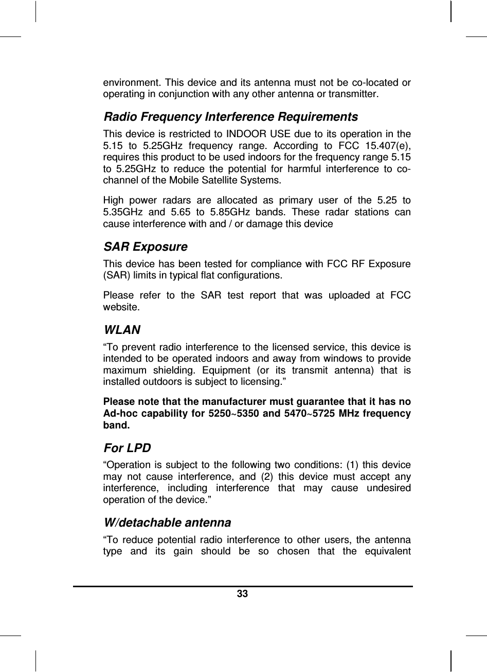  33  environment. This device and its antenna must not be co-located or operating in conjunction with any other antenna or transmitter. Radio Frequency Interference Requirements This device is restricted to INDOOR USE due to its operation in the 5.15  to  5.25GHz  frequency  range.  According  to  FCC  15.407(e), requires this product to be used indoors for the frequency range 5.15 to  5.25GHz  to  reduce  the  potential  for  harmful  interference  to  co-channel of the Mobile Satellite Systems. High  power  radars  are  allocated  as  primary  user  of  the  5.25  to 5.35GHz  and  5.65  to  5.85GHz  bands.  These  radar  stations  can cause interference with and / or damage this device SAR Exposure This device has been tested for compliance with FCC RF Exposure (SAR) limits in typical flat configurations. Please  refer  to  the  SAR  test  report  that  was  uploaded  at  FCC website. WLAN “To prevent radio  interference to the licensed service, this device is intended to be operated indoors and away from windows to provide maximum  shielding.  Equipment  (or  its  transmit  antenna)  that  is installed outdoors is subject to licensing.” Please note that the manufacturer must guarantee that it has no Ad-hoc capability for 5250~5350 and 5470~5725 MHz frequency band. For LPD “Operation  is subject  to the  following two  conditions: (1)  this device may  not  cause  interference,  and  (2)  this  device  must  accept  any interference,  including  interference  that  may  cause  undesired operation of the device.”  W/detachable antenna “To  reduce  potential  radio  interference  to  other  users,  the  antenna type  and  its  gain  should  be  so  chosen  that  the  equivalent 