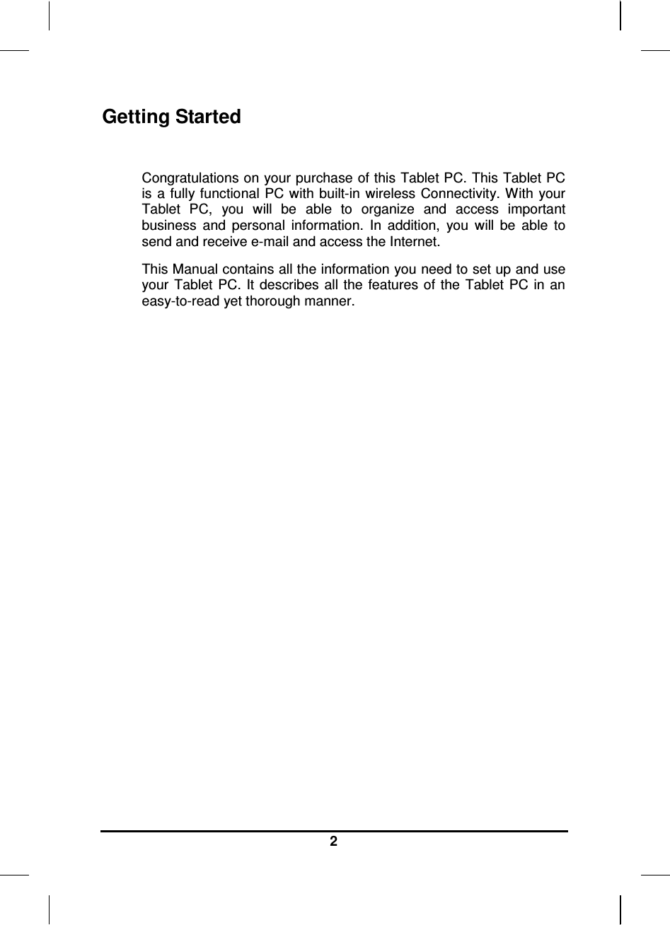   2 Getting Started  Congratulations on your purchase of this Tablet PC. This Tablet PC is a fully functional  PC with  built-in wireless Connectivity. With your Tablet  PC,  you  will  be  able  to  organize  and  access  important business  and  personal  information.  In  addition,  you  will  be  able  to send and receive e-mail and access the Internet. This Manual contains all the information you need to set up and use your  Tablet PC. It describes  all the  features of the  Tablet  PC in  an easy-to-read yet thorough manner.  