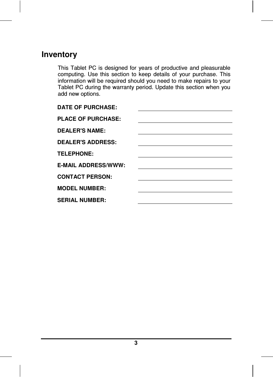   3 Inventory This Tablet  PC is  designed  for  years  of productive  and pleasurable computing.  Use  this  section  to  keep  details  of  your  purchase.  This information will be required should you need to make repairs to your Tablet PC during the warranty period. Update this section when you add new options.  DATE OF PURCHASE:   PLACE OF PURCHASE:   DEALER&apos;S NAME:   DEALER&apos;S ADDRESS:   TELEPHONE:   E-MAIL ADDRESS/WWW:   CONTACT PERSON:   MODEL NUMBER:   SERIAL NUMBER:    