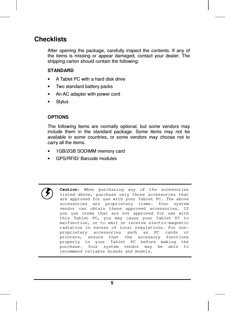   5 Checklists After  opening  the  package,  carefully  inspect  the  contents.  If  any  of the  items  is  missing  or  appear  damaged,  contact  your  dealer.  The shipping carton should contain the following: STANDARD •  A Tablet PC with a hard disk drive  •  Two standard battery packs •  An AC adapter with power cord •  Stylus  OPTIONS The  following  items  are  normally  optional,  but  some  vendors  may include  them  in  the  standard  package.  Some  items  may  not  be available  in  some  countries,  or  some  vendors  may  choose  not  to carry all the items. •  1GB/2GB SODIMM memory card •  GPS/RFID/ Barcode modules     Caution:  When  purchasing  any  of  the  accessories listed  above,  purchase  only  those  accessories  that are approved for use with your Tablet PC. The above accessories  are  proprietary  items.  Your  system vendor  can  obtain  these  approved  accessories.  If you  use  items  that  are  not  approved  for  use  with this  Tablet  PC,  you  may  cause  your  Tablet  PC  to malfunction, or to emit or receive electro-magnetic radiation  in  excess  of  local  regulations.  For  non-proprietary  accessories  such  as  PC  cards  or printers,  ensure  that  the  accessory  functions properly  in  your  Tablet  PC  before  making  the purchase.  Your  system  vendor  may  be  able  to recommend reliable brands and models. 