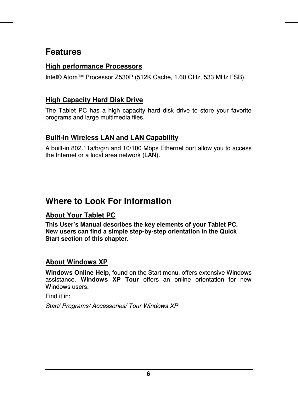   6 Features High performance Processors Intel® Atom™ Processor Z530P (512K Cache, 1.60 GHz, 533 MHz FSB)   High Capacity Hard Disk Drive The  Tablet  PC  has  a  high  capacity  hard  disk  drive  to  store  your  favorite programs and large multimedia files.  Built-in Wireless LAN and LAN Capability A built-in 802.11a/b/g/n and 10/100 Mbps Ethernet port allow you to access the Internet or a local area network (LAN).    Where to Look For Information About Your Tablet PC This User’s Manual describes the key elements of your Tablet PC. New users can find a simple step-by-step orientation in the Quick Start section of this chapter.   About Windows XP Windows Online Help, found on the Start menu, offers extensive Windows assistance.  Windows  XP  Tour  offers  an  online  orientation  for  new Windows users. Find it in: Start/ Programs/ Accessories/ Tour Windows XP      