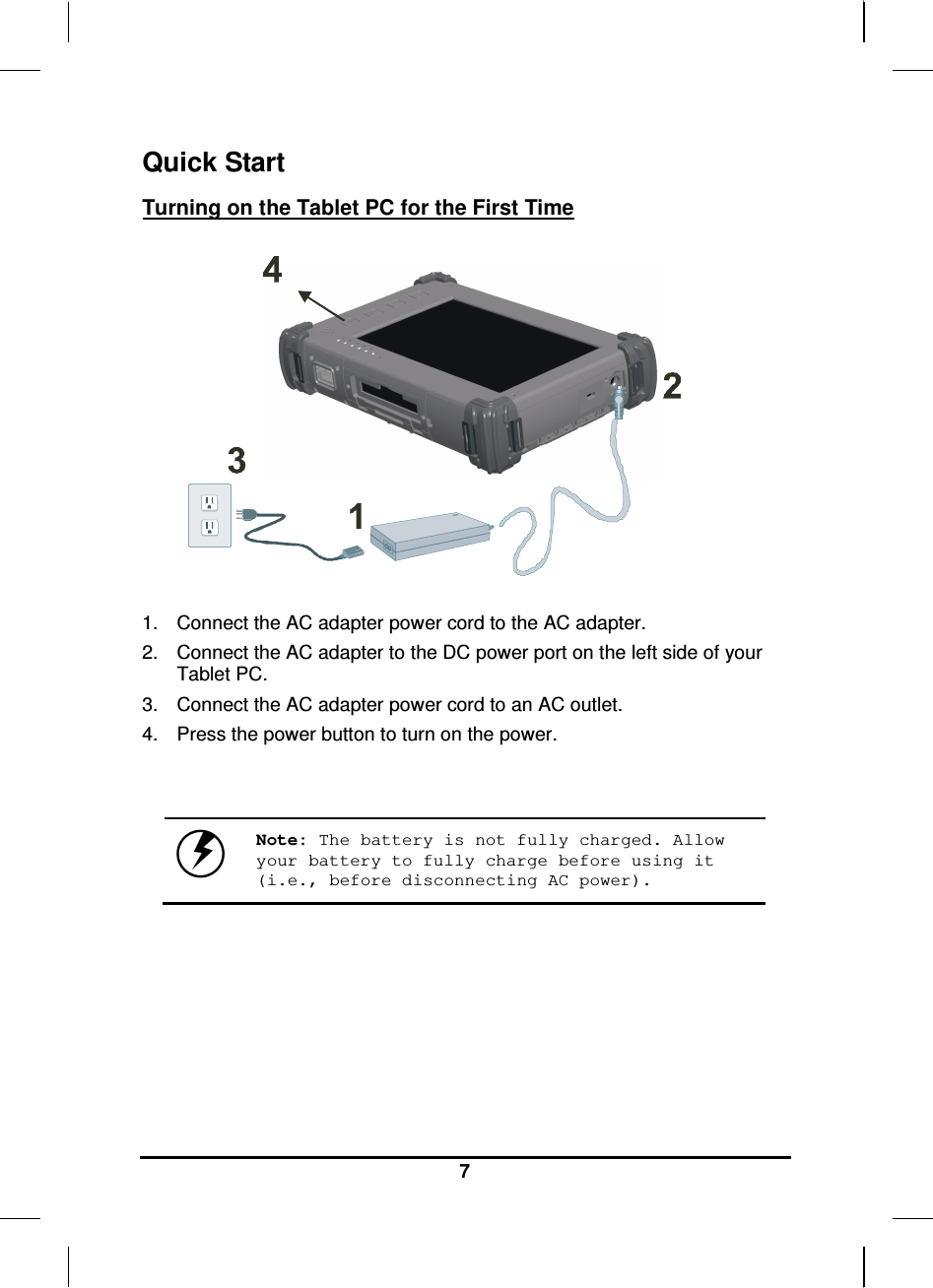   7 Quick Start Turning on the Tablet PC for the First Time       1.  Connect the AC adapter power cord to the AC adapter. 2.  Connect the AC adapter to the DC power port on the left side of your Tablet PC. 3.  Connect the AC adapter power cord to an AC outlet. 4.  Press the power button to turn on the power.    Note: The battery is not fully charged. Allow your battery to fully charge before using it (i.e., before disconnecting AC power).     