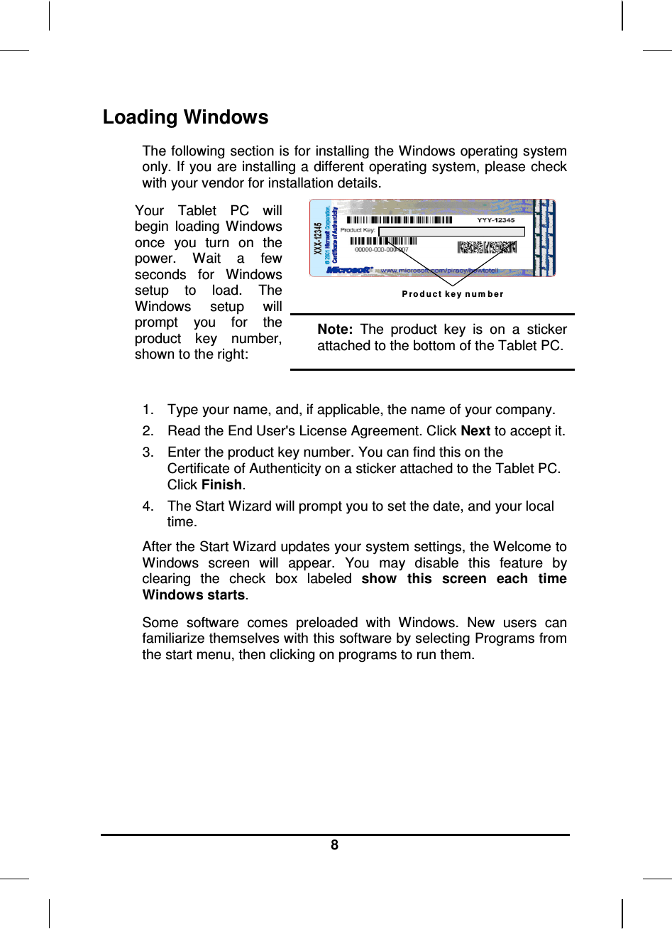   8 Loading Windows  The following section is for installing the Windows operating system only. If you are installing a different operating system, please check with your vendor for installation details. Your  Tablet  PC  will begin  loading  Windows once  you  turn  on  the power.  Wait  a  few seconds  for  Windows setup  to  load.  The Windows  setup  will prompt  you  for  the product  key  number, shown to the right: P r o d u c t k e y  n u m b e r  Note:  The  product  key  is  on  a  sticker attached to the bottom of the Tablet PC.  1.  Type your name, and, if applicable, the name of your company. 2.  Read the End User&apos;s License Agreement. Click Next to accept it. 3.  Enter the product key number. You can find this on the Certificate of Authenticity on a sticker attached to the Tablet PC. Click Finish. 4.  The Start Wizard will prompt you to set the date, and your local time.  After the Start Wizard updates your system settings, the Welcome to Windows  screen  will  appear.  You  may  disable  this  feature  by clearing  the  check  box  labeled  show  this  screen  each  time Windows starts.  Some  software  comes  preloaded  with  Windows.  New  users  can familiarize themselves with this software by selecting Programs from the start menu, then clicking on programs to run them.        