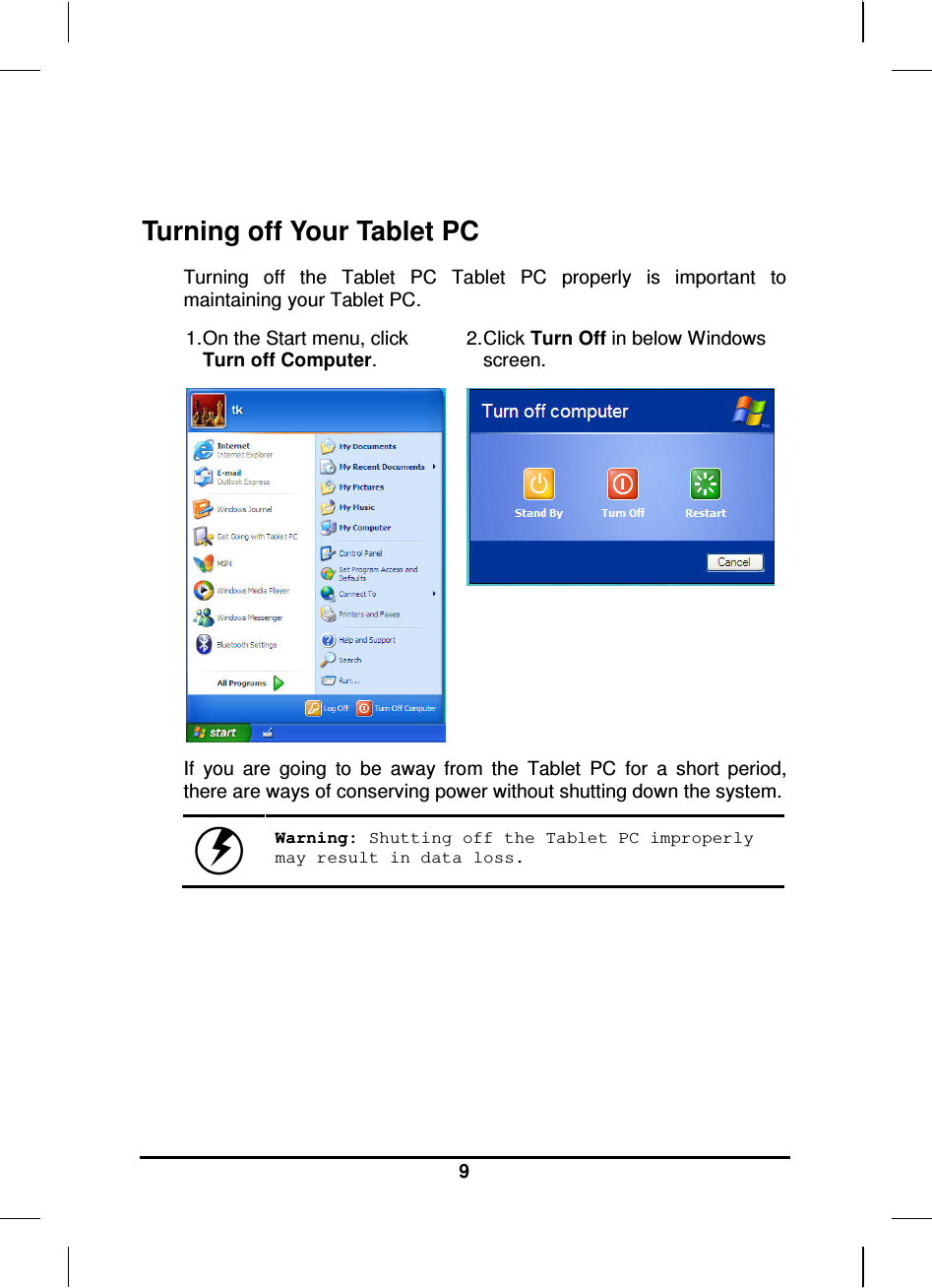   9   Turning off Your Tablet PC Turning  off  the  Tablet  PC  Tablet  PC  properly  is  important  to maintaining your Tablet PC.  1. On the Start menu, click Turn off Computer. 2. Click Turn Off in below Windows screen.   If  you  are  going  to  be  away  from  the  Tablet  PC  for  a  short  period, there are ways of conserving power without shutting down the system.   Warning: Shutting off the Tablet PC improperly may result in data loss.     