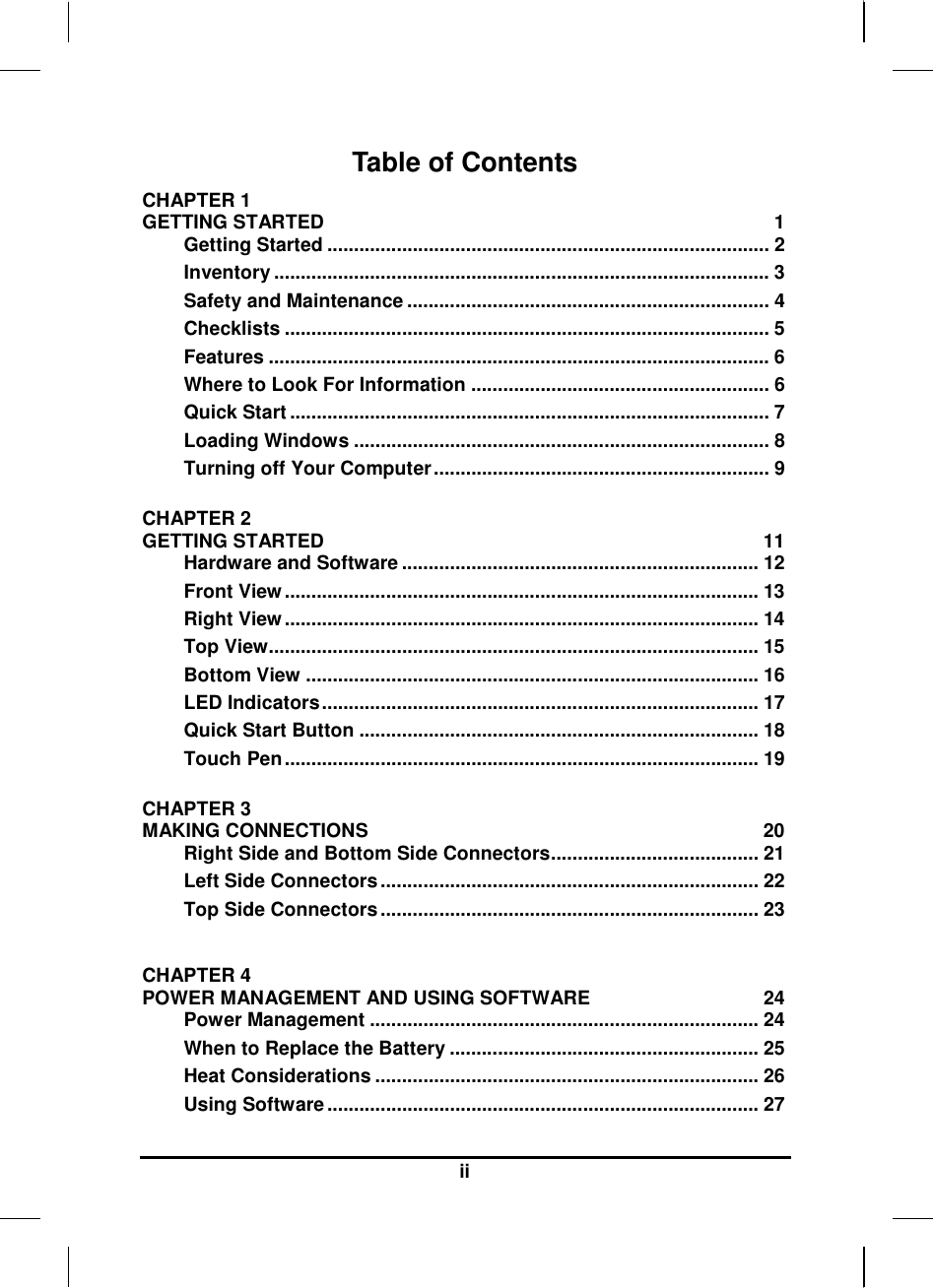   ii Table of Contents CHAPTER 1   GETTING STARTED  1 Getting Started ................................................................................... 2 Inventory ............................................................................................. 3 Safety and Maintenance .................................................................... 4 Checklists ........................................................................................... 5 Features .............................................................................................. 6 Where to Look For Information ........................................................ 6 Quick Start .......................................................................................... 7 Loading Windows .............................................................................. 8 Turning off Your Computer ............................................................... 9  CHAPTER 2   GETTING STARTED  11 Hardware and Software ................................................................... 12 Front View ......................................................................................... 13 Right View ......................................................................................... 14 Top View............................................................................................ 15 Bottom View ..................................................................................... 16 LED Indicators .................................................................................. 17 Quick Start Button ........................................................................... 18 Touch Pen ......................................................................................... 19  CHAPTER 3   MAKING CONNECTIONS  20 Right Side and Bottom Side Connectors ....................................... 21 Left Side Connectors ....................................................................... 22 Top Side Connectors ....................................................................... 23  CHAPTER 4   POWER MANAGEMENT AND USING SOFTWARE  24 Power Management ......................................................................... 24 When to Replace the Battery .......................................................... 25 Heat Considerations ........................................................................ 26 Using Software ................................................................................. 27 