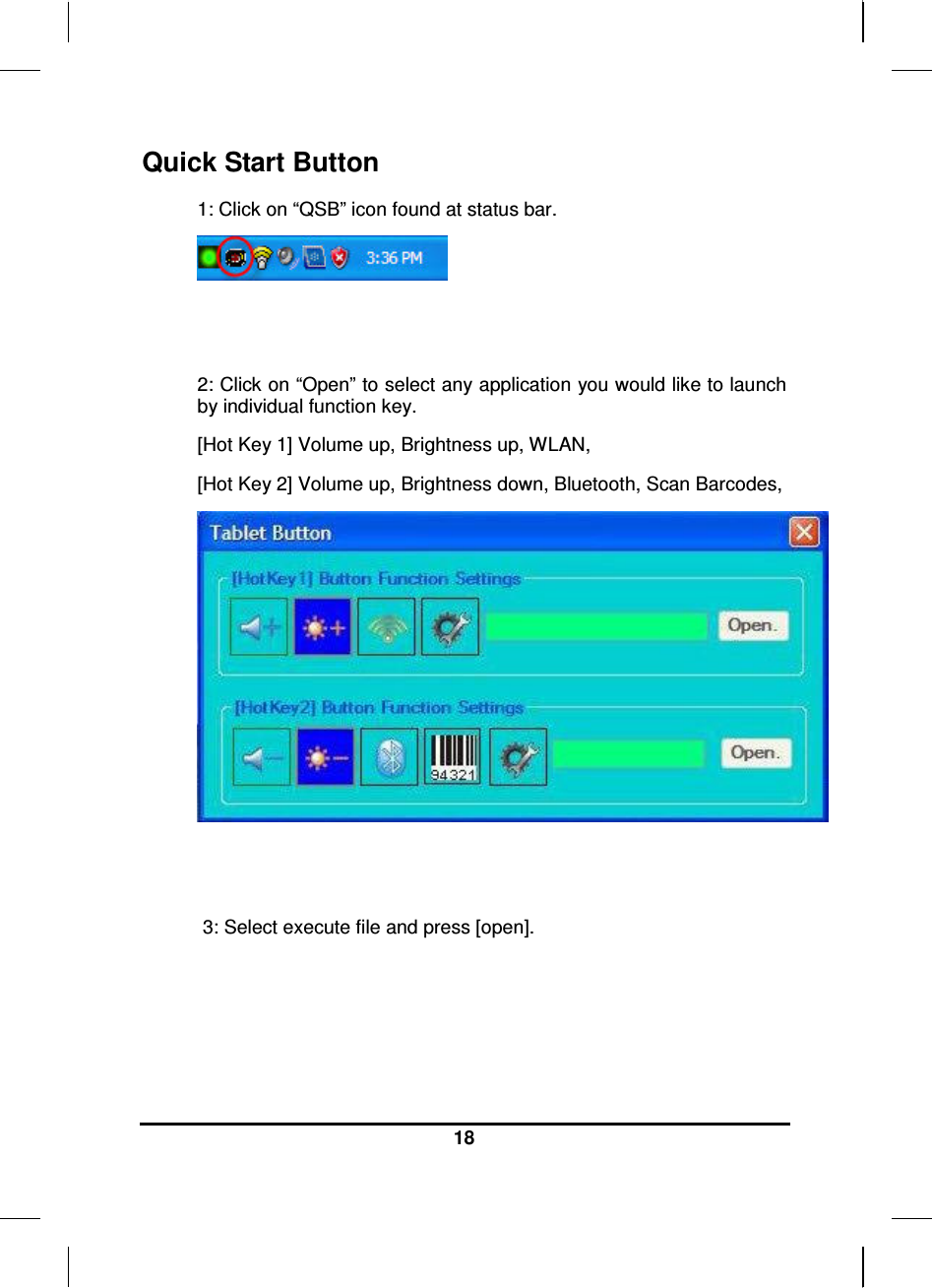  18  Quick Start Button 1: Click on “QSB” icon found at status bar.    2: Click on “Open” to select any application you would like to launch by individual function key. [Hot Key 1] Volume up, Brightness up, WLAN, [Hot Key 2] Volume up, Brightness down, Bluetooth, Scan Barcodes,     3: Select execute file and press [open]. 